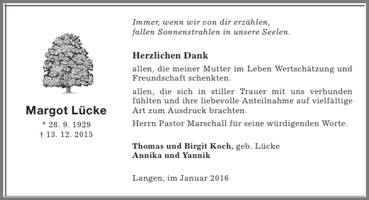 <p>Immer, wenn wir von dir erzählen,<br />fallen Sonnenstrahlen in unsere Seelen.</p><p>Herzlichen Dank<br />allen, die meiner Mutter im Leben Wertschätzung und<br />Freundschaft schenkten.</p><p>Margot Lücke<br />* 28. 9. 1929<br />† 13. 12. 2015</p><p>allen, die sich in stiller Trauer mit uns verbunden<br />fühlten und ihre liebevolle Anteilnahme auf vielfältige<br />Art zum Ausdruck brachten.<br />Herrn Pastor Marschall für seine würdigenden Worte.<br />Thomas und Birgit Koch, geb. Lücke<br />Annika und Yannik<br />Langen, im Januar 2016</p>
