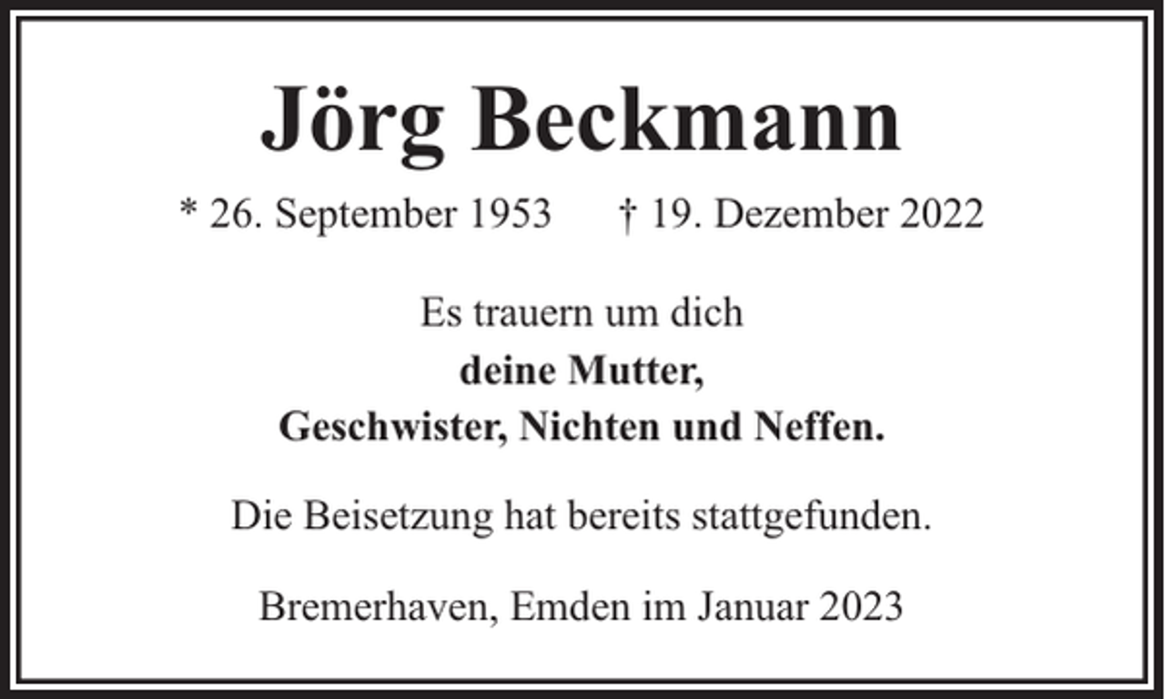 <p>Jörg Beckmann<br />* 26. September 1953</p><p>† 19. Dezember 2022</p><p>Es trauern um dich<br />deine Mutter,<br />Geschwister, Nichten und Neffen.<br />Die Beisetzung hat bereits stattgefunden.<br />Bremerhaven, Emden im Januar 2023</p>