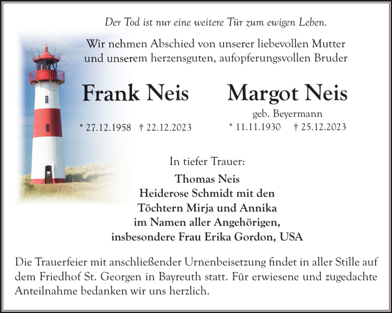 <p>Der Tod ist nur eine weitere Tür zum ewigen Leben.<br />en Abschied von unserer liebevollen Mutter<br />em herzensguten, aufopferungsvollen Bruder</p><p>k Neis</p><p>Margot Neis<br />geb. Beyermann</p><p>† 22.12.2023</p><p>* 11.11.1930</p><p>† 25.12.2023</p><p>In tiefer Trauer:<br />Thomas Neis<br />Heiderose Schmidt mit den<br />Töchtern Mirja und Annika<br />im Namen aller Angehörigen,<br />insbesondere Frau Erika Gordon, USA<br />Die Trauerfeier mit anschließender Urnenbeisetzung ﬁndet in aller Stille auf<br />dem Friedhof St. Georgen in Bayreuth statt. Für erwiesene und zugedachte<br />Anteilnahme bedanken wir uns herzlich.</p>