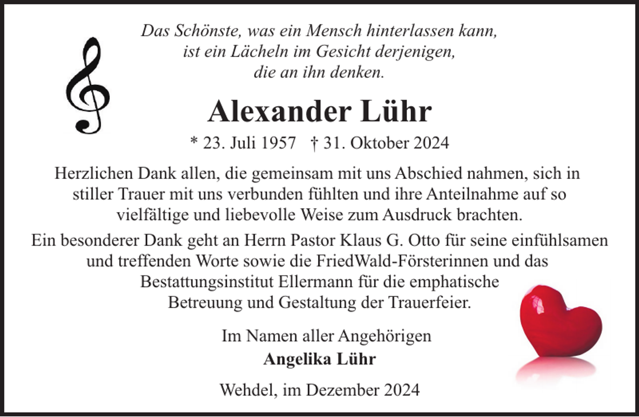<p>Das Schönste, was ein Mensch hinterlassen kann,<br />ist ein Lächeln im Gesicht derjenigen,<br />die an ihn denken.</p><p>Alexander Lühr</p><p>* 23. Juli 1957 † 31. Oktober 2024<br />Herzlichen Dank allen, die gemeinsam mit uns Abschied nahmen, sich in<br />stiller Trauer mit uns verbunden fühlten und ihre Anteilnahme auf so<br />vielfältige und liebevolle Weise zum Ausdruck brachten.<br />Ein besonderer Dank geht an Herrn Pastor Klaus G. Otto für seine einfühlsamen<br />und treffenden Worte sowie die FriedWald-Försterinnen und das<br />Bestattungsinstitut Ellermann für die emphatische<br />Betreuung und Gestaltung der Trauerfeier.<br />Im Namen aller Angehörigen<br />Angelika Lühr<br />Wehdel, im Dezember 2024</p>