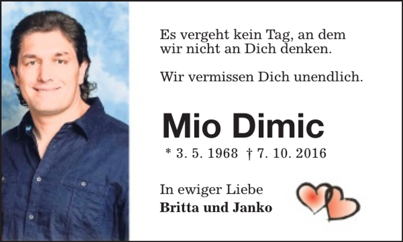 <p>Es vergeht kein Tag, an dem<br />wir nicht an Dich denken.<br />Wir vermissen Dich unendlich.</p><p>Mio Dimic</p><p>* 3. 5. 1968 † 7. 10. 2016</p><p>In ewiger Liebe<br />Britta und Janko</p>