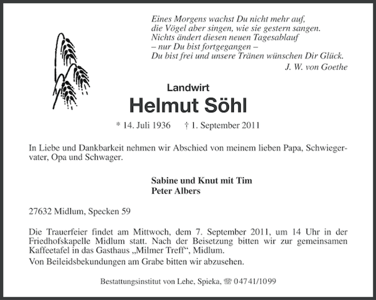 <p>Eines Morgens wachst Du nicht mehr auf,<br />die Vögel aber singen, wie sie gestern sangen.<br />Nichts ändert diesen neuen Tagesablauf<br />– nur Du bist fortgegangen –<br />Du bist frei und unsere Tränen wünschen Dir Glück.<br />J. W. von Goethe</p><p>Landwirt</p><p>Helmut Söhl<br />* 14. Juli 1936</p><p>† 1. September 2011</p><p>In Liebe und Dankbarkeit nehmen wir Abschied von meinem lieben Papa, Schwiegervater, Opa und Schwager.<br />Sabine und Knut mit Tim<br />Peter Albers<br />27632 Midlum, Specken 59<br />Die Trauerfeier findet am Mittwoch, dem 7. September 2011, um 14 Uhr in der<br />Friedhofskapelle Midlum statt. Nach der Beisetzung bitten wir zur gemeinsamen<br />Kaffeetafel in das Gasthaus „Milmer Treff“, Midlum.<br />Von Beileidsbekundungen am Grabe bitten wir abzusehen.<br />Bestattungsinstitut von Lehe, Spieka, 0 47 41/10 99</p>