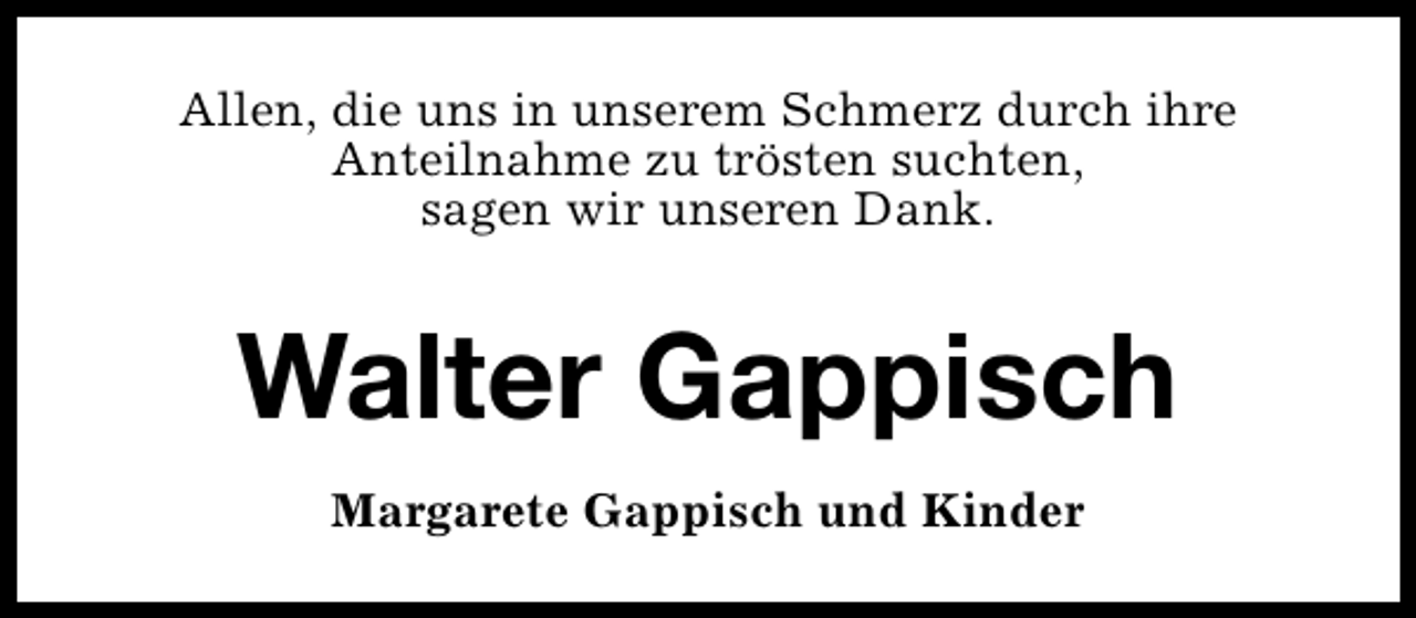 <p>Allen, die uns in unserem Schmerz durch ihre<br />Anteilnahme zu trösten suchten,<br />sagen wir unseren Dank.</p><p>Walter Gappisch<br />Margarete Gappisch und Kinder</p>