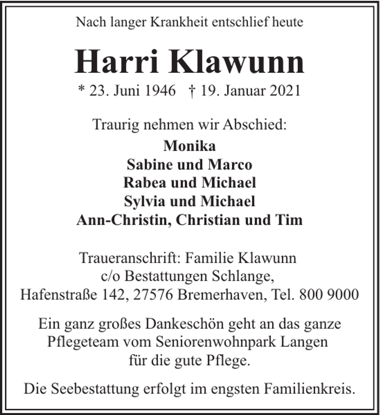 <p>Nach langer Krankheit entschlief heute</p><p>Harri Klawunn<br />* 23. Juni 1946 † 19. Januar 2021</p><p>Traurig nehmen wir Abschied:<br />Monika<br />Sabine und Marco<br />Rabea und Michael<br />Sylvia und Michael<br />Ann-Christin, Christian und Tim<br />Traueranschrift: Familie Klawunn<br />c/o Bestattungen Schlange,<br />Hafenstraße 142, 27576 Bremerhaven, Tel. 800 9000<br />Ein ganz großes Dankeschön geht an das ganze<br />Pflegeteam vom Seniorenwohnpark Langen<br />für die gute Pflege.<br />Die Seebestattung erfolgt im engsten Familienkreis.</p>