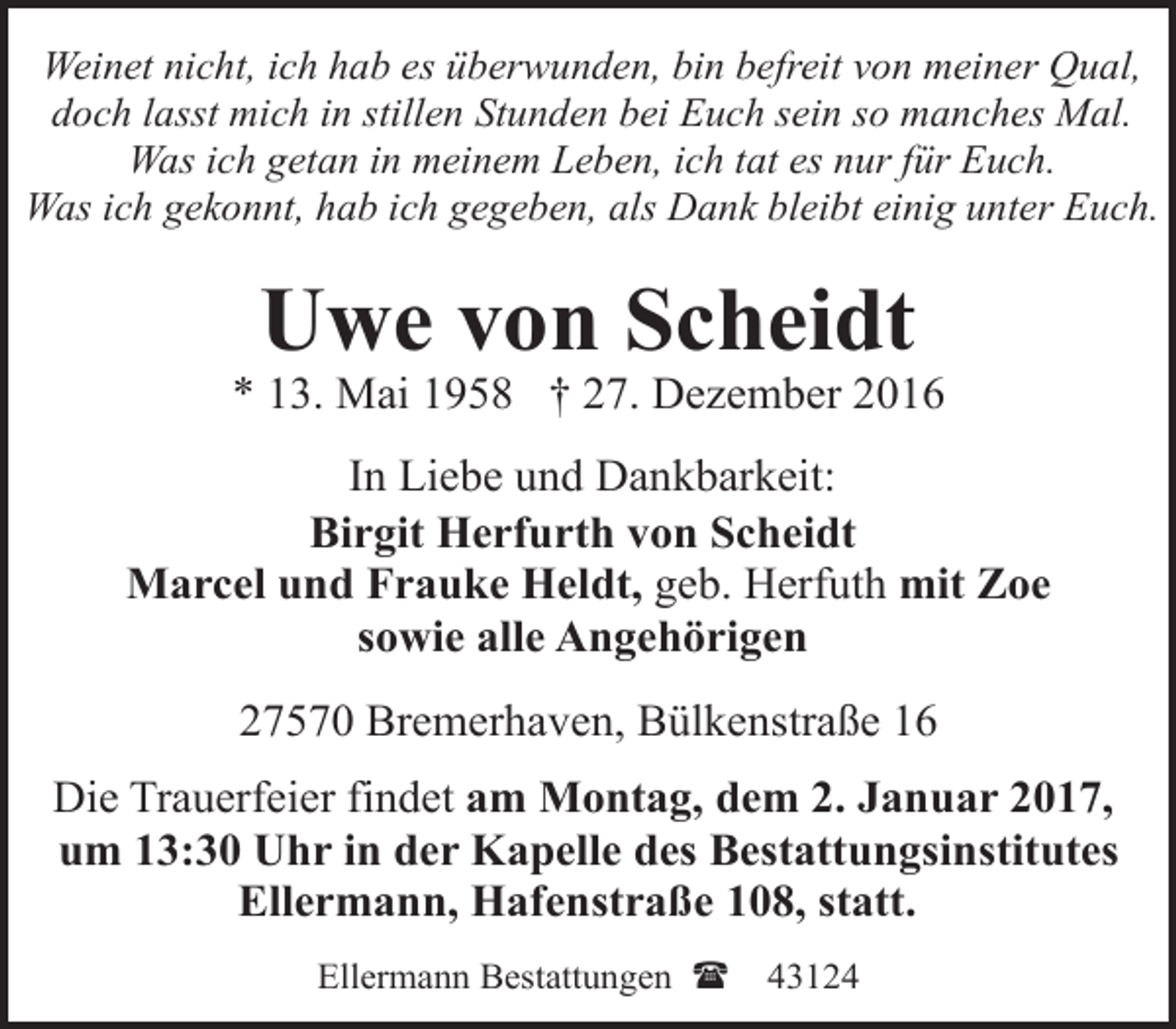 <p>Weinet nicht, ich hab es überwunden, bin befreit von meiner Qual,<br />doch lasst mich in stillen Stunden bei Euch sein so manches Mal.<br />Was ich getan in meinem Leben, ich tat es nur für Euch.<br />Was ich gekonnt, hab ich gegeben, als Dank bleibt einig unter Euch.</p><p>Uwe von Scheidt</p><p>* 13. Mai 1958 † 27. Dezember 2016<br />In Liebe und Dankbarkeit:<br />Birgit Herfurth von Scheidt<br />Marcel und Frauke Heldt, geb. Herfuth mit Zoe<br />sowie alle Angehörigen<br />27570 Bremerhaven, Bülkenstraße 16<br />Die Trauerfeier findet am Montag, dem 2. Januar 2017,<br />um 13:30 Uhr in der Kapelle des Bestattungsinstitutes<br />Ellermann, Hafenstraße 108, statt.<br />Ellermann Bestattungen (</p><p>43124</p>
