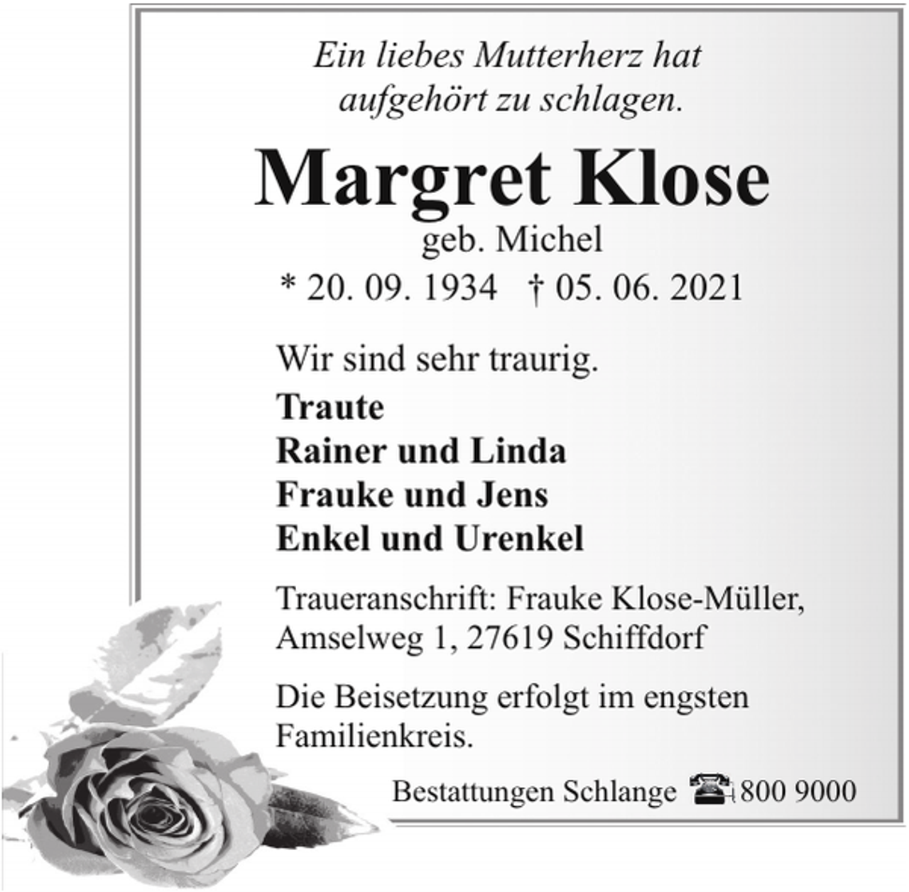 <p>Ein liebes Mutterherz hat<br />aufgehört zu schlagen.</p><p>Margret Klose<br />geb. Michel<br />* 20. 09. 1934 † 05. 06. 2021</p><p>Wir sind sehr traurig.<br />Traute<br />Rainer und Linda<br />Frauke und Jens<br />Enkel und Urenkel<br />Traueranschrift: Frauke Klose-Müller,<br />Amselweg 1, 27619 Schiffdorf<br />Die Beisetzung erfolgt im engsten<br />Familienkreis.<br />Bestattungen Schlange</p><p>800 9000</p>