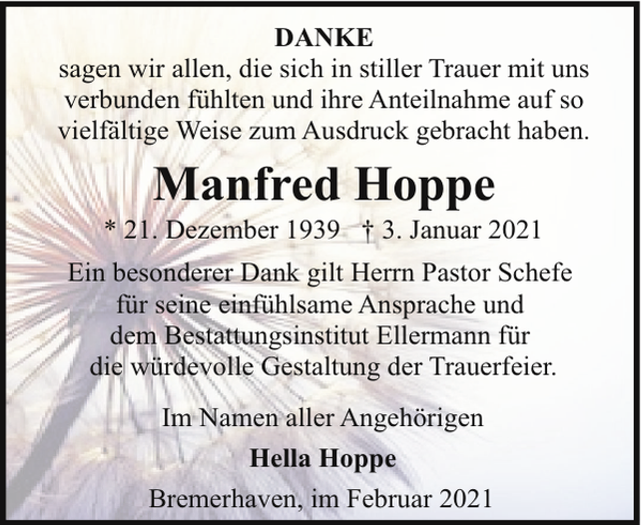 <p>DANKE<br />sagen wir allen, die sich in stiller Trauer mit uns<br />verbunden fühlten und ihre Anteilnahme auf so<br />vielfältige Weise zum Ausdruck gebracht haben.</p><p>Manfred Hoppe</p><p>* 21. Dezember 1939 † 3. Januar 2021<br />Ein besonderer Dank gilt Herrn Pastor Schefe<br />für seine einfühlsame Ansprache und<br />dem Bestattungsinstitut Ellermann für<br />die würdevolle Gestaltung der Trauerfeier.<br />Im Namen aller Angehörigen<br />Hella Hoppe<br />Bremerhaven, im Februar 2021</p>
