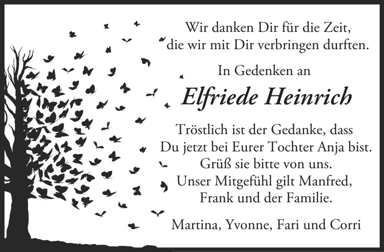 <p>Wir danken Dir für die Zeit,<br />die wir mit Dir verbringen durften.<br />In Gedenken an</p><p>Elfriede Heinrich<br />Tröstlich ist der Gedanke, dass<br />Du jetzt bei Eurer Tochter Anja bist.<br />Grüß sie bitte von uns.<br />Unser Mitgefühl gilt Manfred,<br />Frank und der Familie.<br />Martina, Yvonne, Fari und Corri</p>