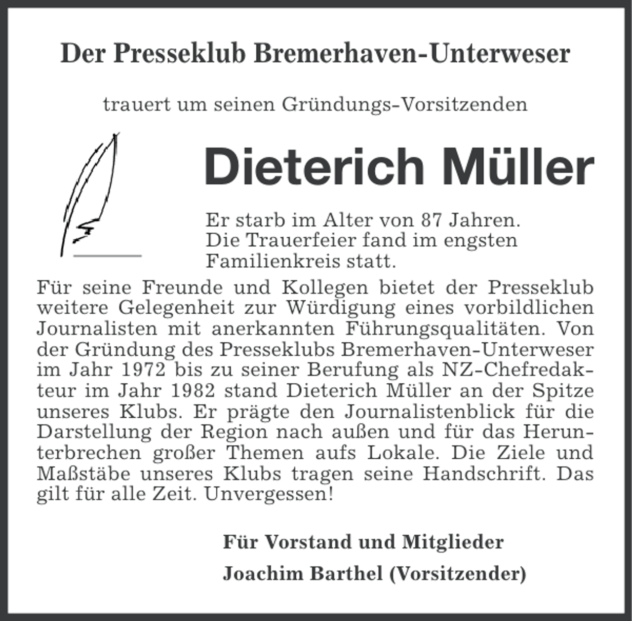 <p>Der Presseklub Bremerhaven-Unterweser<br />trauert um seinen Gründungs-Vorsitzenden</p><p>Dieterich Müller<br />Er starb im Alter von 87 Jahren.<br />Die Trauerfeier fand im engsten<br />Familienkreis statt.<br />Für seine Freunde und Kollegen bietet der Presseklub<br />weitere Gelegenheit zur Würdigung eines vorbildlichen<br />Journalisten mit anerkannten Führungsqualitäten. Von<br />der Gründung des Presseklubs Bremerhaven-Unterweser<br />im Jahr 1972 bis zu seiner Berufung als NZ-Chefredakteur im Jahr 1982 stand Dieterich Müller an der Spitze<br />unseres Klubs. Er prägte den Journalistenblick für die<br />Darstellung der Region nach außen und für das Herunterbrechen großer Themen aufs Lokale. Die Ziele und<br />Maßstäbe unseres Klubs tragen seine Handschrift. Das<br />gilt für alle Zeit. Unvergessen!<br />Für Vorstand und Mitglieder<br />Joachim Barthel (Vorsitzender)</p>