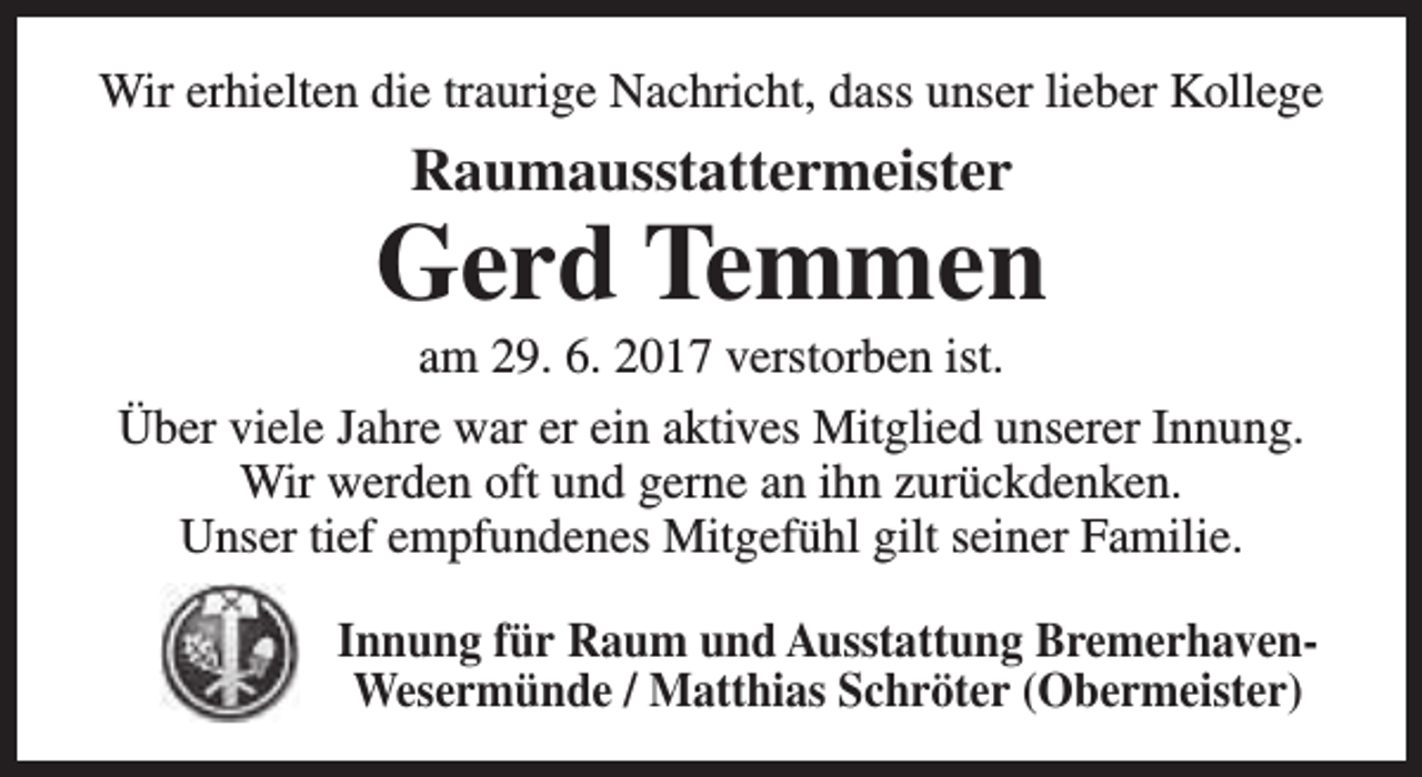 <p>Wir erhielten die traurige Nachricht, dass unser lieber Kollege</p><p>Raumausstattermeister</p><p>Gerd Temmen</p><p>am 29. 6. 2017 verstorben ist.<br />Über viele Jahre war er ein aktives Mitglied unserer Innung.<br />Wir werden oft und gerne an ihn zurückdenken.<br />Unser tief empfundenes Mitgefühl gilt seiner Familie.<br />Innung für Raum und Ausstattung BremerhavenWesermünde / Matthias Schröter (Obermeister)</p>