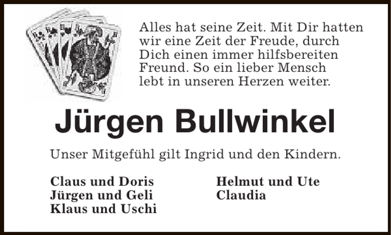 <p>Alles hat seine Zeit. Mit Dir hatten<br />wir eine Zeit der Freude, durch<br />Dich einen immer hilfsbereiten<br />Freund. So ein lieber Mensch<br />lebt in unseren Herzen weiter.</p><p>Jürgen Bullwinkel<br />Unser Mitgefühl gilt Ingrid und den Kindern.<br />Claus und Doris<br />Jürgen und Geli<br />Klaus und Uschi</p><p>Helmut und Ute<br />Claudia</p>