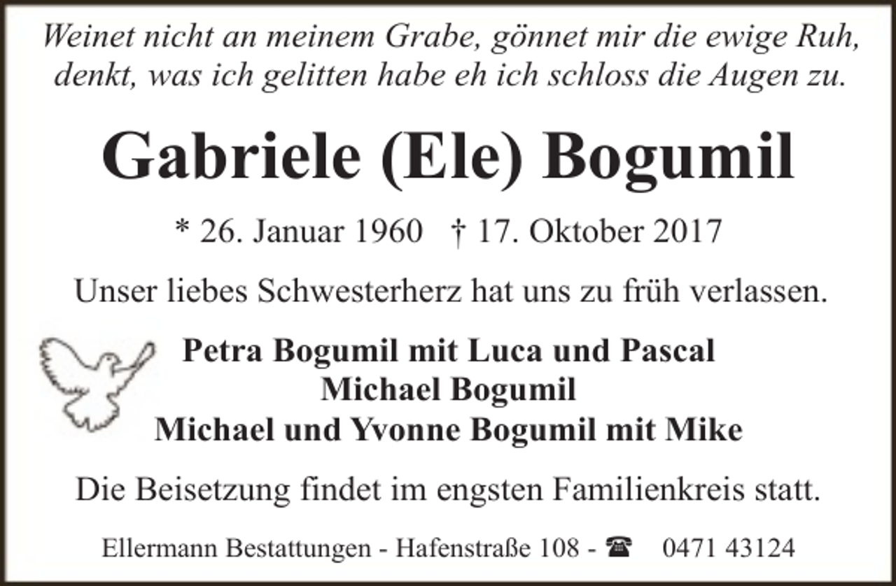 <p>Weinet nicht an meinem Grabe, gönnet mir die ewige Ruh,<br />denkt, was ich gelitten habe eh ich schloss die Augen zu.</p><p>Gabriele (Ele) Bogumil<br />* 26. Januar 1960 † 17. Oktober 2017<br />Unser liebes Schwesterherz hat uns zu früh verlassen.<br />Petra Bogumil mit Luca und Pascal<br />Michael Bogumil<br />Michael und Yvonne Bogumil mit Mike<br />Die Beisetzung findet im engsten Familienkreis statt.<br />Ellermann Bestattungen - Hafenstraße 108 - (</p><p>0471 43124</p>