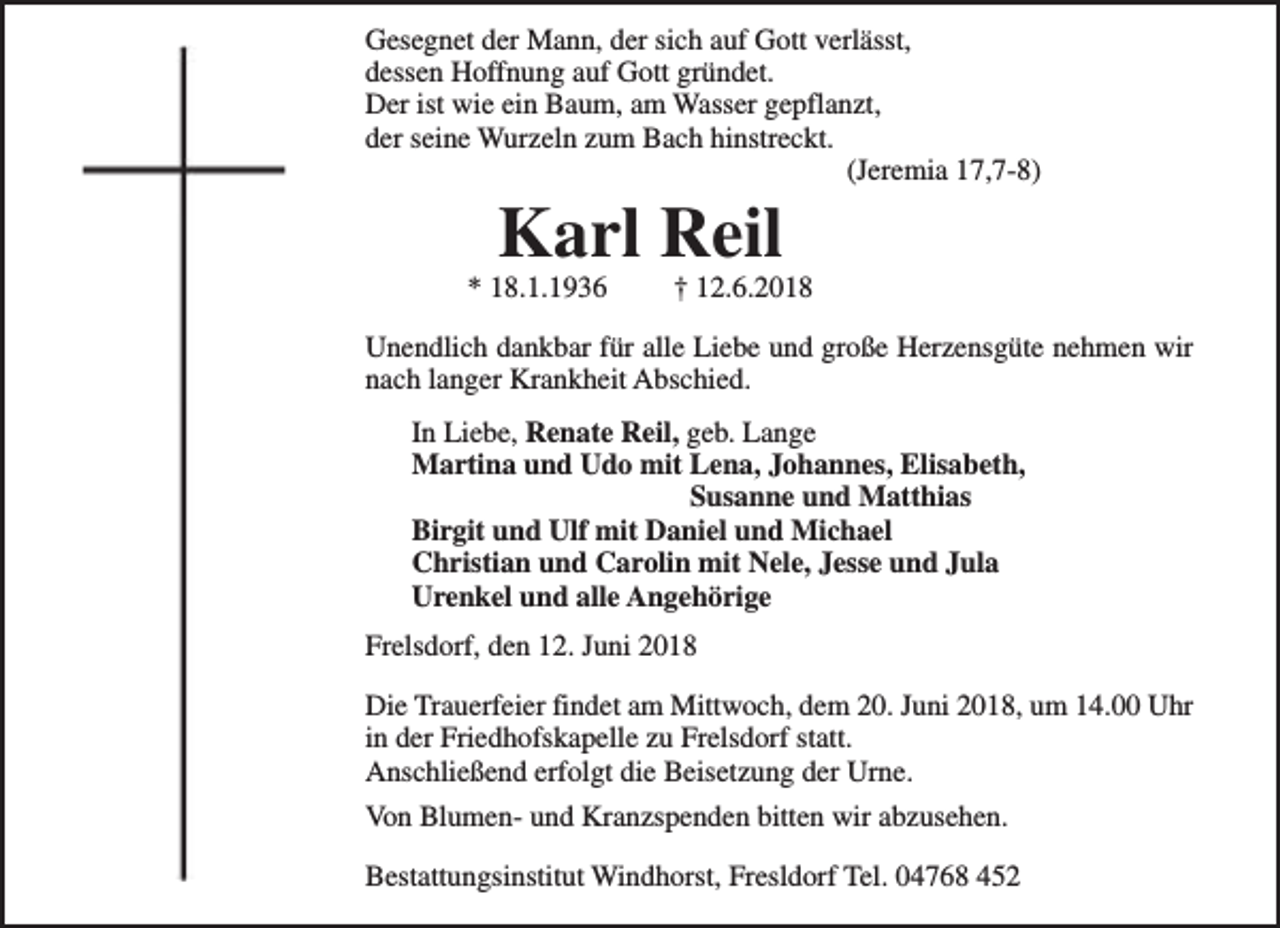 <p>Gesegnet der Mann, der sich auf Gott verlässt,<br />dessen Hoffnung auf Gott gründet.<br />Der ist wie ein Baum, am Wasser gepflanzt,<br />der seine Wurzeln zum Bach hinstreckt.<br />(Jeremia 17,7-8)</p><p>Karl Reil</p><p>* 18.1.1936</p><p>† 12.6.2018</p><p>Unendlich dankbar für alle Liebe und große Herzensgüte nehmen wir<br />nach langer Krankheit Abschied.<br />In Liebe, Renate Reil, geb. Lange<br />Martina und Udo mit Lena, Johannes, Elisabeth,<br />Susanne und Matthias<br />Birgit und Ulf mit Daniel und Michael<br />Christian und Carolin mit Nele, Jesse und Jula<br />Urenkel und alle Angehörige<br />Frelsdorf, den 12. Juni 2018<br />Die Trauerfeier findet am Mittwoch, dem 20. Juni 2018, um 14.00 Uhr<br />in der Friedhofskapelle zu Frelsdorf statt.<br />Anschließend erfolgt die Beisetzung der Urne.<br />Von Blumen- und Kranzspenden bitten wir abzusehen.<br />Bestattungsinstitut Windhorst, Fresldorf Tel. 04768 452</p>