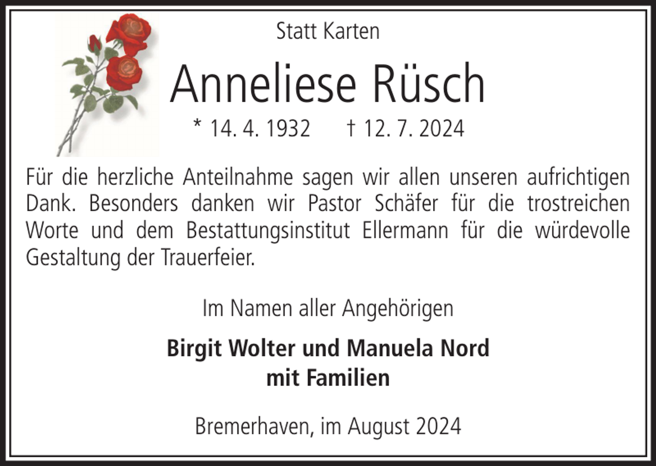 <p>Statt Karten</p><p>Anneliese Rüsch<br />* 14. 4. 1932</p><p>† 12. 7. 2024</p><p>Für die herzliche Anteilnahme sagen wir allen unseren aufrichtigen<br />Dank. Besonders danken wir Pastor Schäfer für die trostreichen<br />Worte und dem Bestattungsinstitut Ellermann für die würdevolle<br />Gestaltung der Trauerfeier.<br />Im Namen aller Angehörigen<br />Birgit Wolter und Manuela Nord<br />mit Familien<br />Bremerhaven, im August 2024</p>