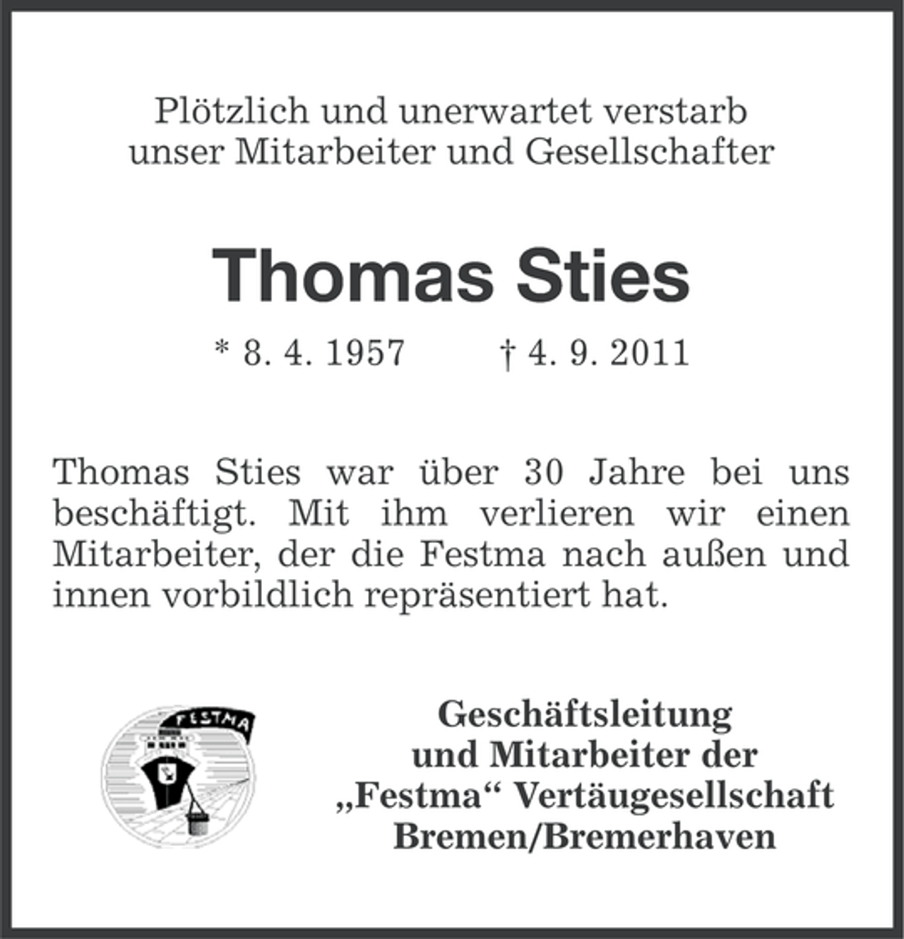 <p>Plötzlich und unerwartet verstarb<br />unser Mitarbeiter und Gesellschafter</p>
<p>Thomas Sties<br />* 8. 4. 1957</p>
<p>† 4. 9. 2011</p>
<p>Thomas Sties war über 30 Jahre bei uns<br />beschäftigt. Mit ihm verlieren wir einen<br />Mitarbeiter, der die Festma nach außen und<br />innen vorbildlich repräsentiert hat.<br />Geschäftsleitung<br />und Mitarbeiter der<br />„Festma“ Vertäugesellschaft<br />Bremen/Bremerhaven</p>