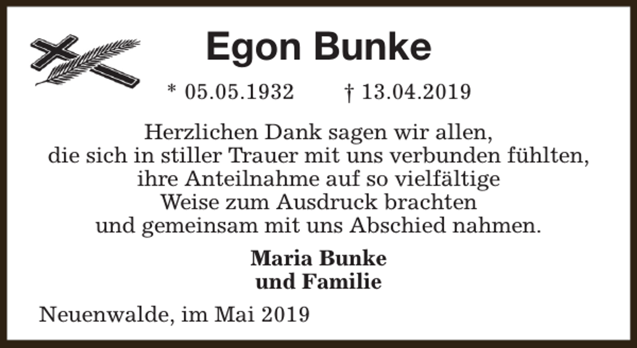 <p>Egon Bunke<br />* 05.05.1932</p><p>† 13.04.2019</p><p>Herzlichen Dank sagen wir allen,<br />die sich in stiller Trauer mit uns verbunden fühlten,<br />ihre Anteilnahme auf so vielfältige<br />Weise zum Ausdruck brachten<br />und gemeinsam mit uns Abschied nahmen.<br />Maria Bunke<br />und Familie<br />Neuenwalde, im Mai 2019</p>