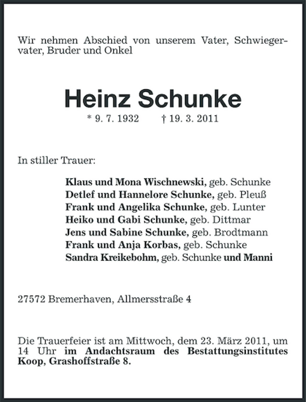 <p>Wir nehmen Abschied von unserem Vater, Schwieger-<br />vater, Bruder und Onkel<br />Heinz Schunke<br />* 9. 7. 1932 † 19. 3. 2011<br />In stiller Trauer:<br />Klaus und Mona Wischnewski, geb. Schunke<br />Detlef und Hannelore Schunke, geb. Pleuß<br />Frank und Angelika Schunke, geb. Lunter<br />Heiko und Gabi Schunke, geb. Dittmar<br />Jens und Sabine Schunke, geb. Brodtmann<br />Frank und Anja Korbas, geb. Schunke<br />Sandra Kreikebohm, geb. Schunke und Manni<br />27572 Bremerhaven, Allmersstraße 4<br />Die Trauerfeier ist am Mittwoch, dem 23. März 2011, um 14 Uhr im Andachtsraum des Bestattungsinstitutes Koop, Grashoffstraße 8.</p>