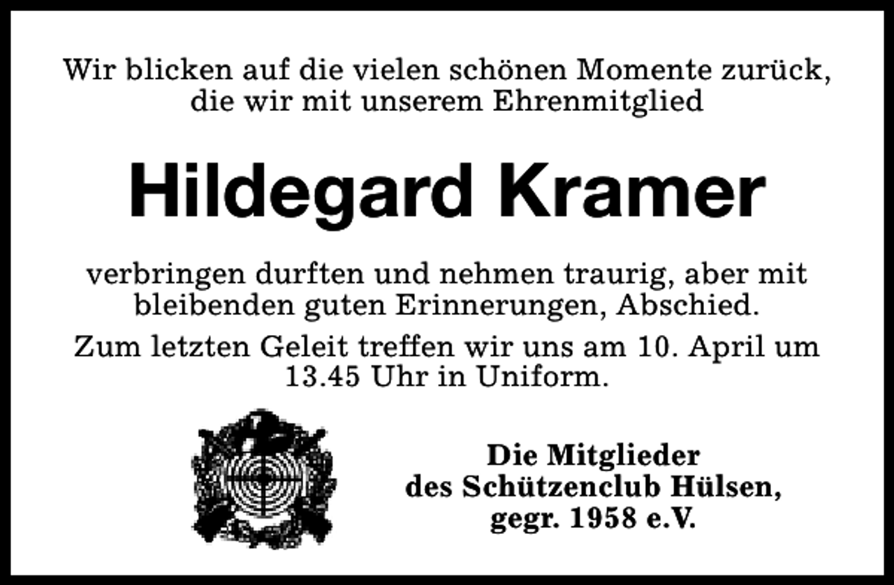 <p>Wir blicken auf die vielen schönen Momente zurück,<br />die wir mit unserem Ehrenmitglied</p><p>Hildegard Kramer<br />verbringen durften und nehmen traurig, aber mit<br />bleibenden guten Erinnerungen, Abschied.<br />Zum letzten Geleit treffen wir uns am 10. April um<br />13.45 Uhr in Uniform.<br />Die Mitglieder<br />des Schützenclub Hülsen,<br />gegr. 1958 e.V.</p>