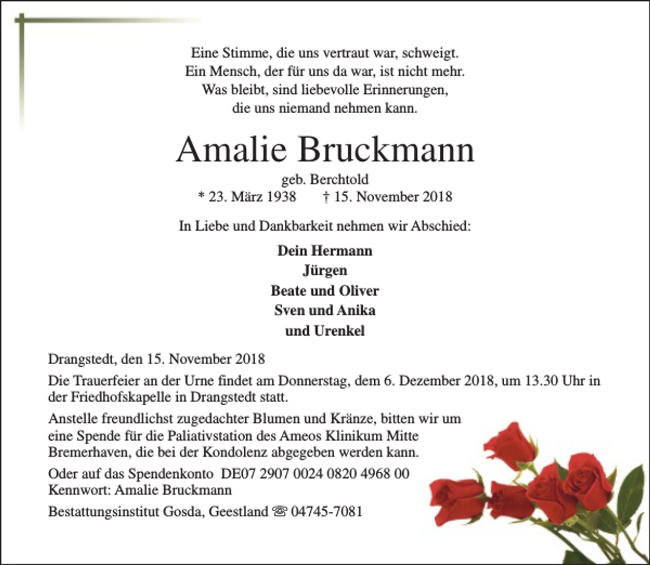 <p>Eine Stimme, die uns vertraut war, schweigt.<br />Ein Mensch, der für uns da war, ist nicht mehr.<br />Was bleibt, sind liebevolle Erinnerungen,<br />die uns niemand nehmen kann.</p><p>Amalie Bruckmann<br />geb. Berchtold<br />* 23. März 1938<br />† 15. November 2018</p><p>In Liebe und Dankbarkeit nehmen wir Abschied:<br />Dein Hermann<br />Jürgen<br />Beate und Oliver<br />Sven und Anika<br />und Urenkel<br />Drangstedt, den 15. November 2018<br />Die Trauerfeier an der Urne findet am Donnerstag, dem 6. Dezember 2018, um 13.30 Uhr in<br />der Friedhofskapelle in Drangstedt statt.<br />Anstelle freundlichst zugedachter Blumen und Kränze, bitten wir um<br />eine Spende für die Paliativstation des Ameos Klinikum Mitte<br />Bremerhaven, die bei der Kondolenz abgegeben werden kann.<br />Oder auf das Spendenkonto DE07 2907 0024 0820 4968 00<br />Kennwort: Amalie Bruckmann<br />Bestattungsinstitut Gosda, Geestland s 04745-7081</p>