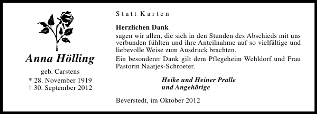 <p>Statt Karten</p><p>Anna Hölling<br />geb. Carstens<br />* 28. November 1919<br />† 30. September 2012</p><p>Herzlichen Dank<br />sagen wir allen, die sich in den Stunden des Abschieds mit uns<br />verbunden fühlten und ihre Anteilnahme auf so vielfältige und<br />liebevolle Weise zum Ausdruck brachten.<br />Ein besonderer Dank gilt dem Pflegeheim Wehldorf und Frau<br />Pastorin Naatjes-Schroeter.<br />Heike und Heiner Pralle<br />und Angehörige<br />Beverstedt, im Oktober 2012</p>