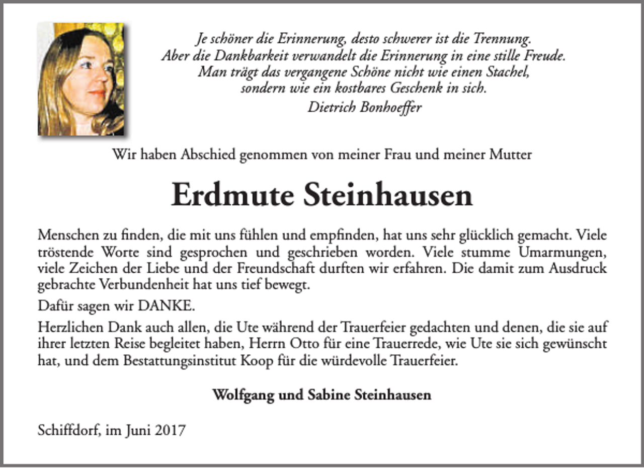 <p>Je schöner die Erinnerung, desto schwerer ist die Trennung.<br />Aber die Dankbarkeit verwandelt die Erinnerung in eine stille Freude.<br />Man trägt das vergangene Schöne nicht wie einen Stachel,<br />sondern wie ein kostbares Geschenk in sich.<br />Dietrich Bonhoeffer<br />Wir haben Abschied genommen von meiner Frau und meiner Mutter</p><p>Erdmute Steinhausen<br />Menschen zu finden, die mit uns fühlen und empfinden, hat uns sehr glücklich gemacht. Viele<br />tröstende Worte sind gesprochen und geschrieben worden. Viele stumme Umarmungen,<br />viele Zeichen der Liebe und der Freundschaft durften wir erfahren. Die damit zum Ausdruck<br />gebrachte Verbundenheit hat uns tief bewegt.<br />Dafür sagen wir DANKE.<br />Herzlichen Dank auch allen, die Ute während der Trauerfeier gedachten und denen, die sie auf<br />ihrer letzten Reise begleitet haben, Herrn Otto für eine Trauerrede, wie Ute sie sich gewünscht<br />hat, und dem Bestattungsinstitut Koop für die würdevolle Trauerfeier.<br />Wolfgang und Sabine Steinhausen<br />Schiffdorf, im Juni 2017</p>