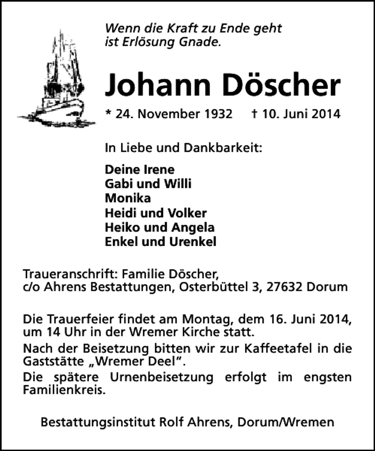 <p>Wenn die Kraft zu Ende geht<br />ist Erlösung Gnade.</p><p>Johann Döscher</p><p>* 24. November 1932</p><p>† 10. Juni 2014</p><p>In Liebe und Dankbarkeit:<br />Deine Irene<br />Gabi und Willi<br />Monika<br />Heidi und Volker<br />Heiko und Angela<br />Enkel und Urenkel<br />Traueranschrift: Familie Döscher,<br />c/o Ahrens Bestattungen, Osterbüttel 3, 27632 Dorum<br />Die Trauerfeier findet am Montag, dem 16. Juni 2014,<br />um 14 Uhr in der Wremer Kirche statt.<br />Nach der Beisetzung bitten wir zur Kaffeetafel in die<br />Gaststätte „Wremer Deel“.<br />Die spätere Urnenbeisetzung erfolgt im engsten<br />Familienkreis.<br />Bestattungsinstitut Rolf Ahrens, Dorum/Wremen</p>