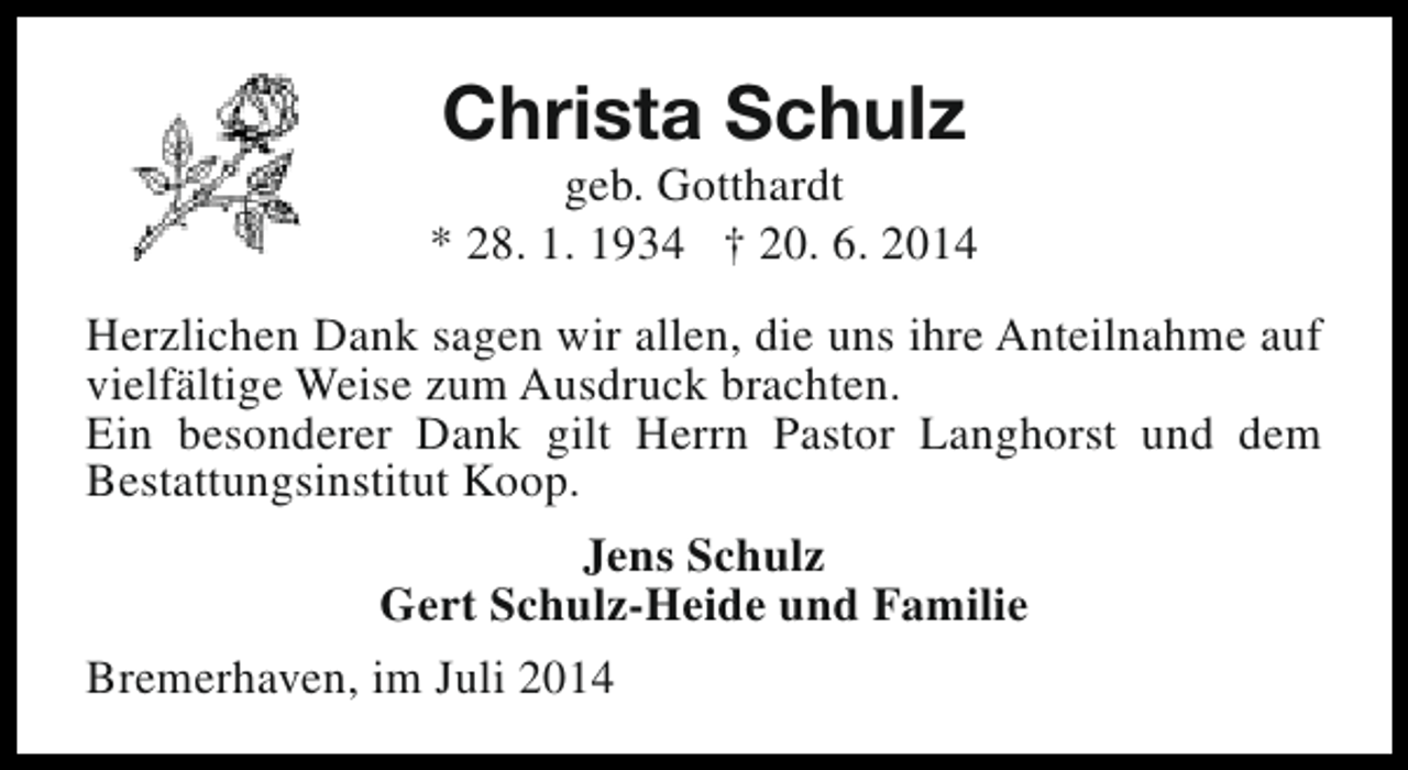 <p>Christa Schulz</p><p>geb. Gotthardt<br />* 28. 1. 1934 † 20. 6. 2014<br />Herzlichen Dank sagen wir allen, die uns ihre Anteilnahme auf<br />vielfältige Weise zum Ausdruck brachten.<br />Ein besonderer Dank gilt Herrn Pastor Langhorst und dem<br />Bestattungsinstitut Koop.<br />Jens Schulz<br />Gert Schulz-Heide und Familie<br />Bremerhaven, im Juli 2014</p>