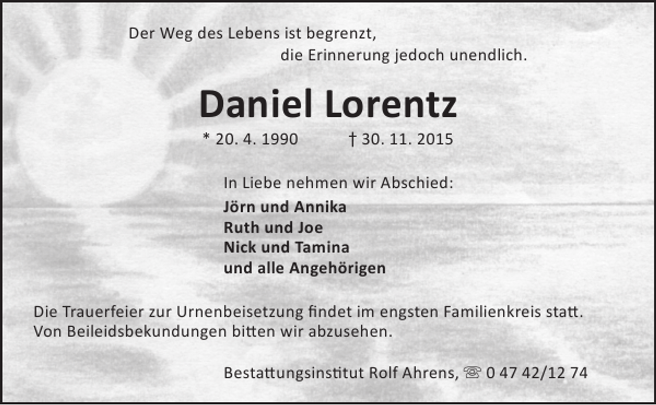 <p>Der Weg des Lebens ist begrenzt,<br />die Erinnerung jedoch unendlich.</p><p>Daniel Lorentz<br />* 20. 4. 1990</p><p>† 30. 11. 2015</p><p>In Liebe nehmen wir Abschied:<br />Jörn und Annika<br />Ruth und Joe<br />Nick und Tamina<br />und alle Angehörigen<br />Die Trauerfeier zur Urnenbeisetzung findet im engsten Familienkreis statt.<br />Von Beileidsbekundungen bitten wir abzusehen.<br />Bestattungsinstitut Rolf Ahrens,  0 47 42/12 74</p>