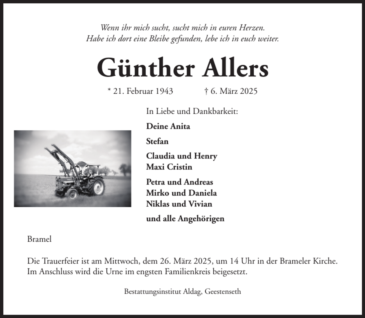 <p>Wenn ihr mich sucht, sucht mich in euren Herzen.<br />Habe ich dort eine Bleibe gefunden, lebe ich in euch weiter.</p><p>Günther Allers<br />* 21. Februar 1943</p><p>† 6. März 2025</p><p>In Liebe und Dankbarkeit:<br />Deine Anita<br />Stefan<br />Claudia und Henry<br />Maxi Cristin<br />Petra und Andreas<br />Mirko und Daniela<br />Niklas und Vivian<br />und alle Angehörigen<br />Bramel<br />Die Trauerfeier ist am Mittwoch, dem 26. März 2025, um 14 Uhr in der Brameler Kirche.<br />Im Anschluss wird die Urne im engsten Familienkreis beigesetzt.<br />Bestattungsinstitut Aldag, Geestenseth</p>