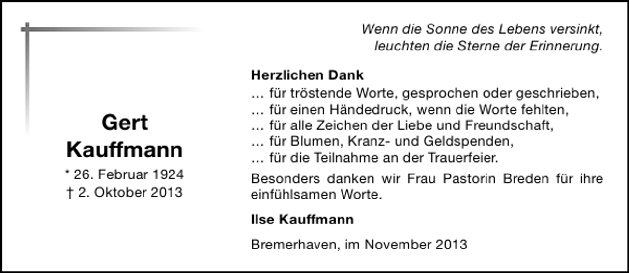 <p>Wenn die Sonne des Lebens versinkt,<br />leuchten die Sterne der Erinnerung.</p><p>Gert<br />Kauffmann<br />* 26. Februar 1924<br />† 2. Oktober 2013</p><p>Herzlichen Dank<br />… für tröstende Worte, gesprochen oder geschrieben,<br />… für einen Händedruck, wenn die Worte fehlten,<br />… für alle Zeichen der Liebe und Freundschaft,<br />… für Blumen, Kranz- und Geldspenden,<br />… für die Teilnahme an der Trauerfeier.<br />Besonders danken wir Frau Pastorin Breden für ihre<br />einfühlsamen Worte.<br />Ilse Kauffmann<br />Bremerhaven, im November 2013</p>