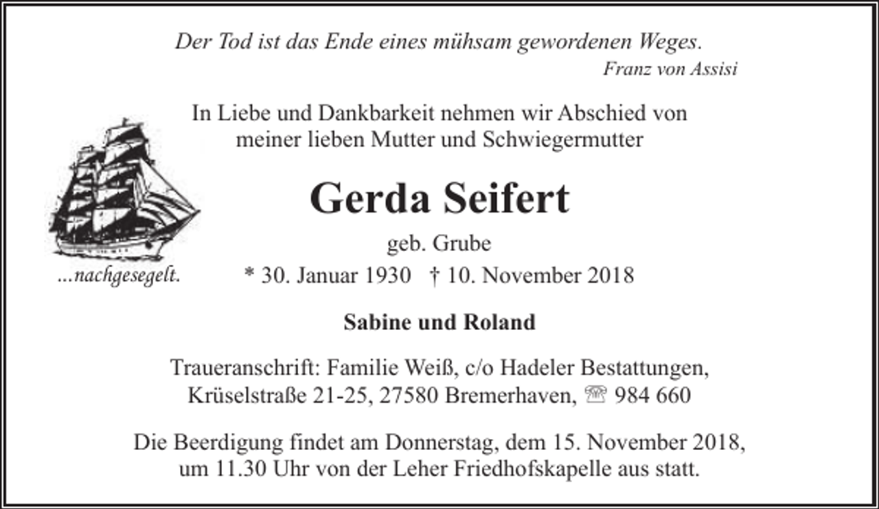 <p>Der Tod ist das Ende eines mühsam gewordenen Weges.</p><p>Franz von Assisi</p><p>In Liebe und Dankbarkeit nehmen wir Abschied von<br />meiner lieben Mutter und Schwiegermutter</p><p>Gerda Seifert</p><p>...nachgesegelt.</p><p>geb. Grube<br />* 30. Januar 1930 † 10. November 2018<br />Sabine und Roland</p><p>Traueranschrift: Familie Weiß, c/o Hadeler Bestattungen,<br />Krüselstraße 21-25, 27580 Bremerhaven, ' 984 660<br />Die Beerdigung findet am Donnerstag, dem 15. November 2018,<br />um 11.30 Uhr von der Leher Friedhofskapelle aus statt.</p>