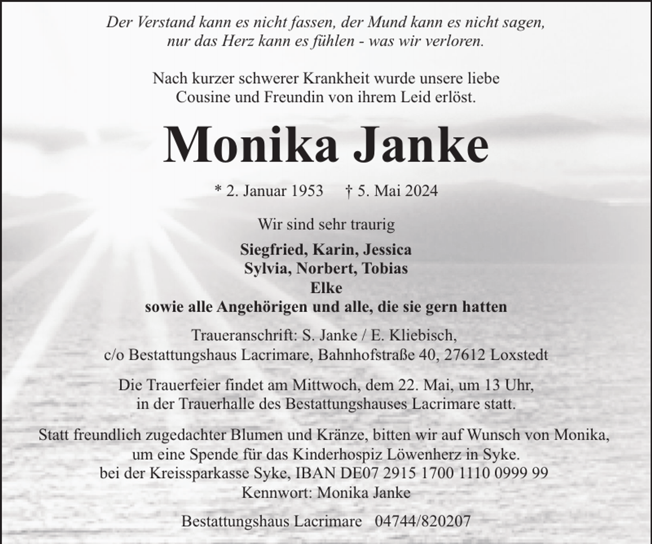 <p>Der Verstand kann es nicht fassen, der Mund kann es nicht sagen,<br />nur das Herz kann es fühlen - was wir verloren.<br />Nach kurzer schwerer Krankheit wurde unsere liebe<br />Cousine und Freundin von ihrem Leid erlöst.</p>
<p>Monika Janke<br />* 2. Januar 1953</p>
<p>† 5. Mai 2024</p>
<p>Wir sind sehr traurig<br />Siegfried, Karin, Jessica<br />Sylvia, Norbert, Tobias<br />Elke<br />sowie alle Angehörigen und alle, die sie gern hatten<br />Traueranschrift: S. Janke / E. Kliebisch,<br />c/o Bestattungshaus Lacrimare, Bahnhofstraße 40, 27612 Loxstedt<br />Die Trauerfeier findet am Mittwoch, dem 22. Mai, um 13 Uhr,<br />in der Trauerhalle des Bestattungshauses Lacrimare statt.<br />Statt freundlich zugedachter Blumen und Kränze, bitten wir auf Wunsch von Monika,<br />um eine Spende für das Kinderhospiz Löwenherz in Syke.<br />bei der Kreissparkasse Syke, IBAN DE07 2915 1700 1119<br />Kennwort: Monika Janke<br />Bestattungshaus Lacrimare 04744/820207</p>