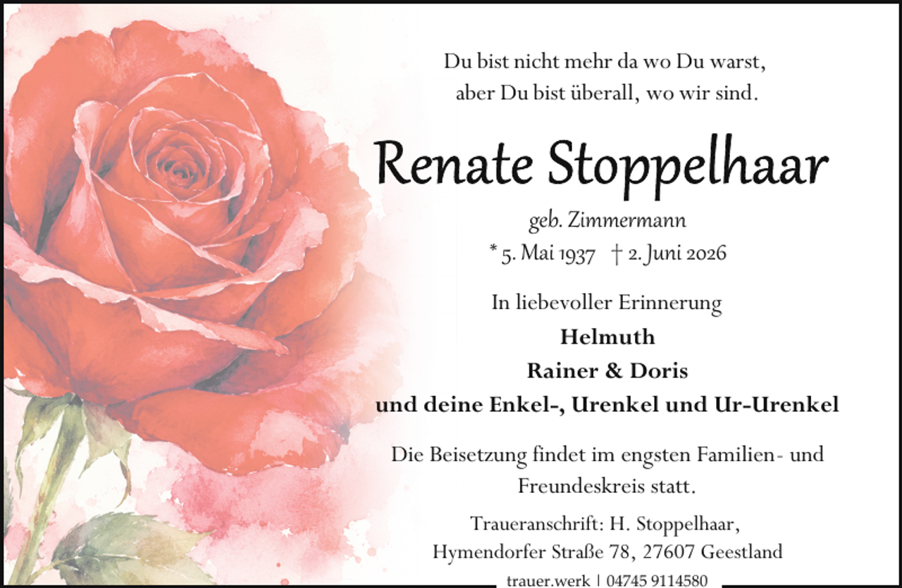 <p>Du bist nicht mehr da wo Du warst,<br />aber Du bist überall, wo wir sind.</p>
<p>geb. Zimmerrann<br />* 5. Mai 1937 † 2. Juni 2026<br />In liebevoller Erinnerung<br />Helmuth<br />Rainer &amp; Doris<br />und deine Enkel-, Urenkel und Ur-Urenkel<br />Die Beisetzung findet im engsten Familien- und<br />Freundeskreis statt.<br />Traueranschrift: H. Stoppelhaar,<br />Hymendorfer Straße 78, 27607 Geestland<br />trauer.werk | 04745 9114580</p>