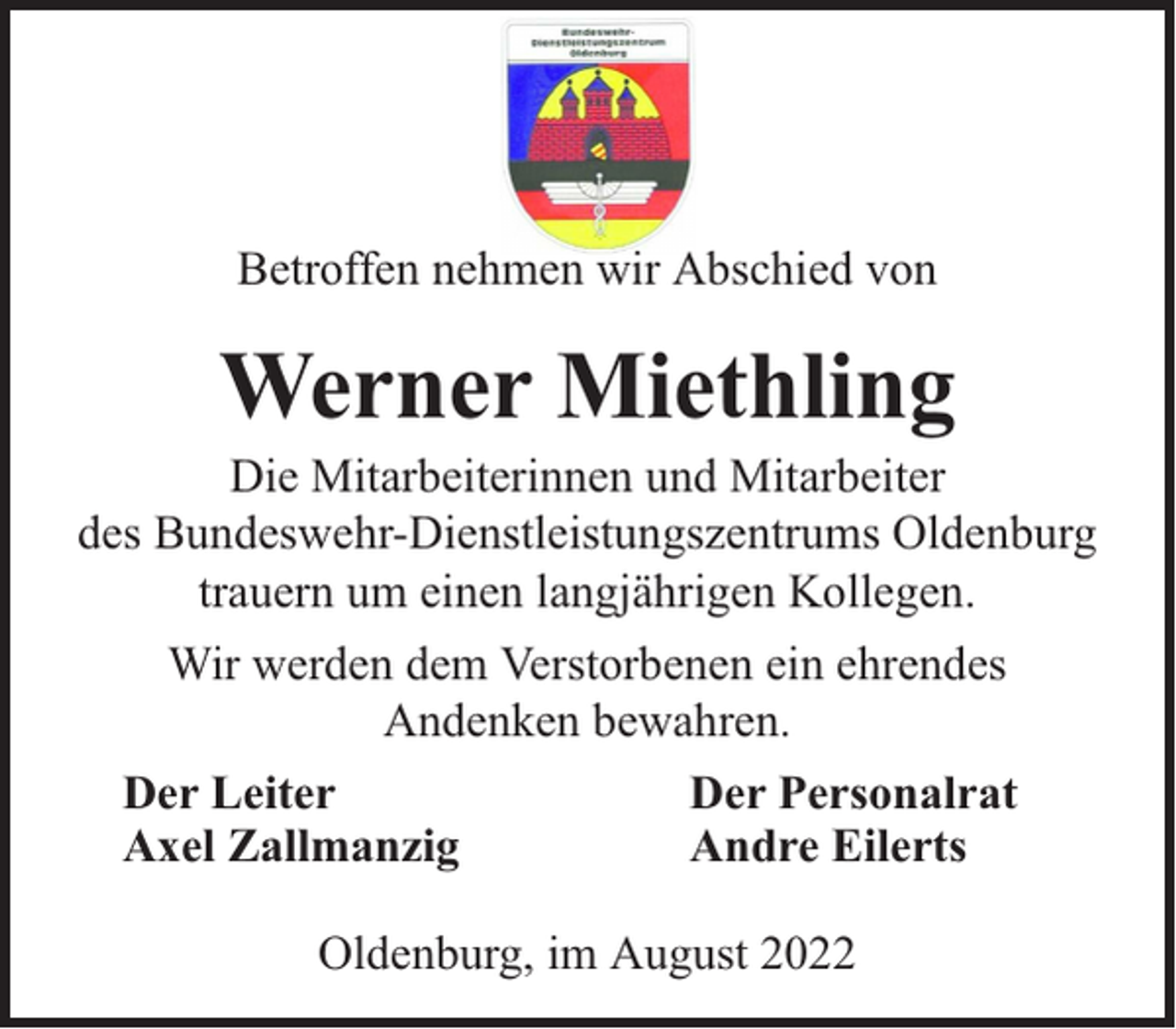 <p>Betroffen nehmen wir Abschied von</p><p>Werner Miethling</p><p>Die Mitarbeiterinnen und Mitarbeiter<br />des Bundeswehr-Dienstleistungszentrums Oldenburg<br />trauern um einen langjährigen Kollegen.<br />Wir werden dem Verstorbenen ein ehrendes<br />Andenken bewahren.<br />Der Leiter<br />Axel Zallmanzig</p><p>Der Personalrat<br />Andre Eilerts</p><p>Oldenburg, im August 2022</p>