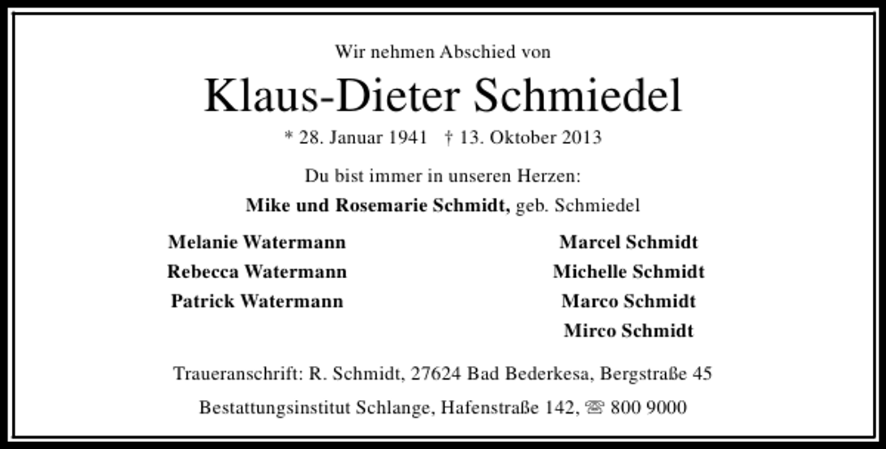 <p>Wir nehmen Abschied von</p><p>Klaus-Dieter Schmiedel<br />* 28. Januar 1941 † 13. Oktober 2013</p><p>Du bist immer in unseren Herzen:<br />Mike und Rosemarie Schmidt, geb. Schmiedel<br />Melanie Watermann<br />Rebecca Watermann<br />Patrick Watermann</p><p>Marcel Schmidt<br />Michelle Schmidt<br />Marco Schmidt<br />Mirco Schmidt</p><p>Traueranschrift: R. Schmidt, 27624 Bad Bederkesa, Bergstraße 45<br />Bestattungsinstitut Schlange, Hafenstraße 142, s 800 9000</p>