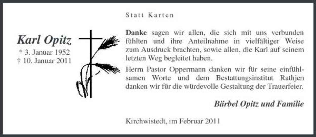 <p>Statt Karten</p><p>Karl Opitz<br />* 3. Januar 1952 † 10. Januar 2011</p><p>Danke sagen wir allen, die sich mit uns verbunden fühlten und ihre Anteilnahme in vielfältiger Weise zum Ausdruck brachten, sowie allen, die Karl auf seinem letzten Weg begleitet haben. Herrn Pastor Oppermann danken wir für seine einfühlsamen Worte und dem Bestattungsinstitut Rathjen danken wir für die würdevolle Gestaltung der Trauerfeier.</p><p>Bärbel Opitz und Familie<br />Kirchwistedt, im Februar 2011</p>
