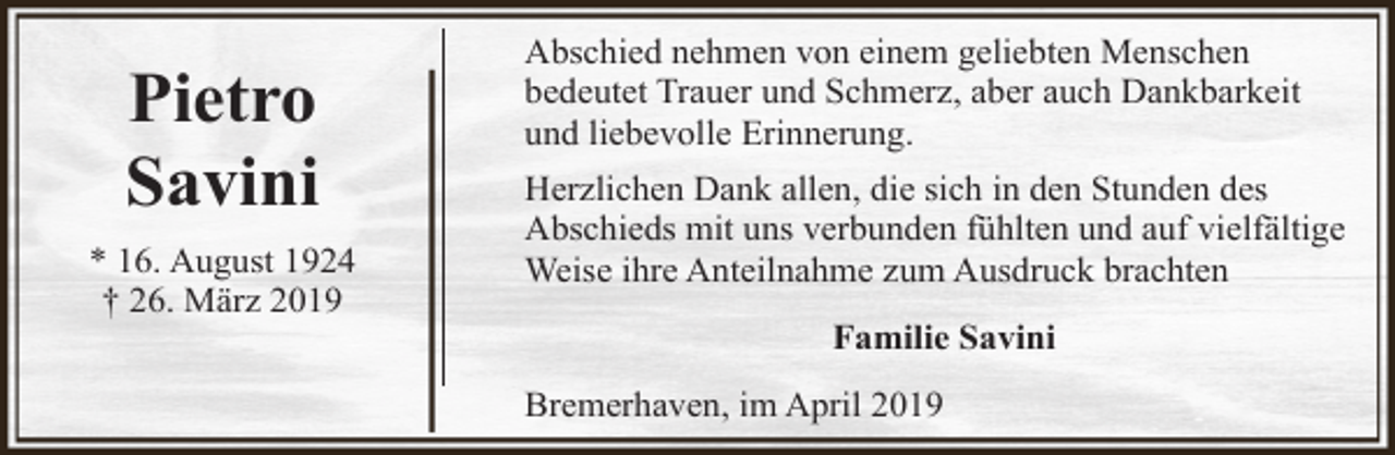 <p>Pietro<br />Savini<br />* 16. August 1924<br />† 26. März 2019</p><p>Abschied nehmen von einem geliebten Menschen<br />bedeutet Trauer und Schmerz, aber auch Dankbarkeit<br />und liebevolle Erinnerung.<br />Herzlichen Dank allen, die sich in den Stunden des<br />Abschieds mit uns verbunden fühlten und auf vielfältige<br />Weise ihre Anteilnahme zum Ausdruck brachten<br />Familie Savini<br />Bremerhaven, im April 2019</p>