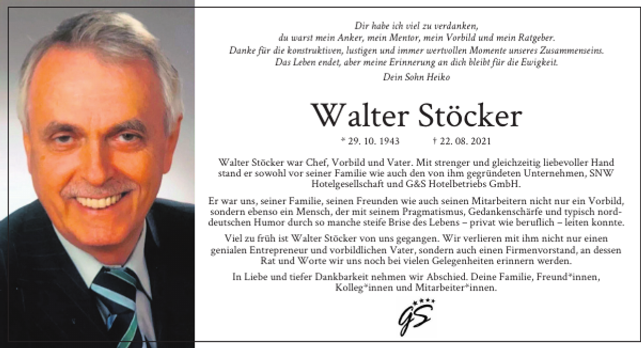 <p>Dir habe ich viel zu verdanken,<br />du warst mein Anker, mein Mentor, mein Vorbild und mein Ratgeber.<br />Danke für die konstruktiven, lustigen und immer wertvollen Momente unseres Zusammenseins.<br />Das Leben endet, aber meine Erinnerung an dich bleibt für die Ewigkeit.<br />Dein Sohn Heiko</p><p>Walter Stöcker<br />* 29. 10. 1943</p><p>† 22. 08. 2021</p><p>Walter Stöcker war Chef, Vorbild und Vater. Mit strenger und gleichzeitig liebevoller Hand<br />stand er sowohl vor seiner Familie wie auch den von ihm gegründeten Unternehmen, SNW<br />Hotelgesellschaft und G&amp;S Hotelbetriebs GmbH.<br />Er war uns, seiner Familie, seinen Freunden wie auch seinen Mitarbeitern nicht nur ein Vorbild,<br />sondern ebenso ein Mensch, der mit seinem Pragmatismus, Gedankenschärfe und typisch norddeutschen Humor durch so manche steife Brise des Lebens – privat wie beruflich – leiten konnte.<br />Viel zu früh ist Walter Stöcker von uns gegangen. Wir verlieren mit ihm nicht nur einen<br />genialen Entrepreneur und vorbildlichen Vater, sondern auch einen Firmenvorstand, an dessen<br />Rat und Worte wir uns noch bei vielen Gelegenheiten erinnern werden.<br />In Liebe und tiefer Dankbarkeit nehmen wir Abschied. Deine Familie, Freund*innen,<br />Kolleg*innen und Mitarbeiter*innen.</p>