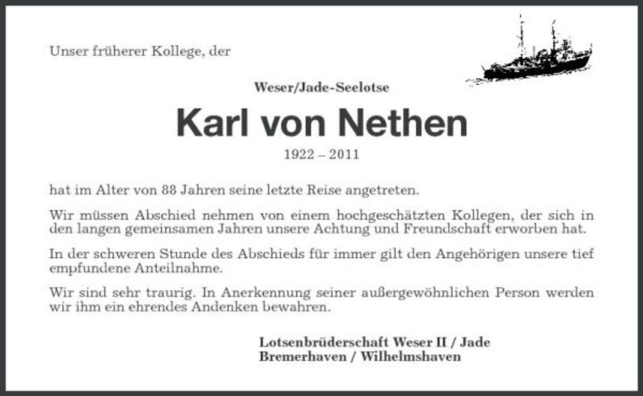 <p>Unser früherer Kollege, der Weser/Jade-Seelotse</p><p>Karl von Nethen<br />1922 – 2011 hat im Alter von 88 Jahren seine letzte Reise angetreten. Wir müssen Abschied nehmen von einem hochgeschätzten Kollegen, der sich in den langen gemeinsamen Jahren unsere Achtung und Freundschaft erworben hat. In der schweren Stunde des Abschieds für immer gilt den Angehörigen unsere tief empfundene Anteilnahme. Wir sind sehr traurig. In Anerkennung seiner außergewöhnlichen Person werden wir ihm ein ehrendes Andenken bewahren. Lotsenbrüderschaft Weser II / Jade Bremerhaven / Wilhelmshaven</p>