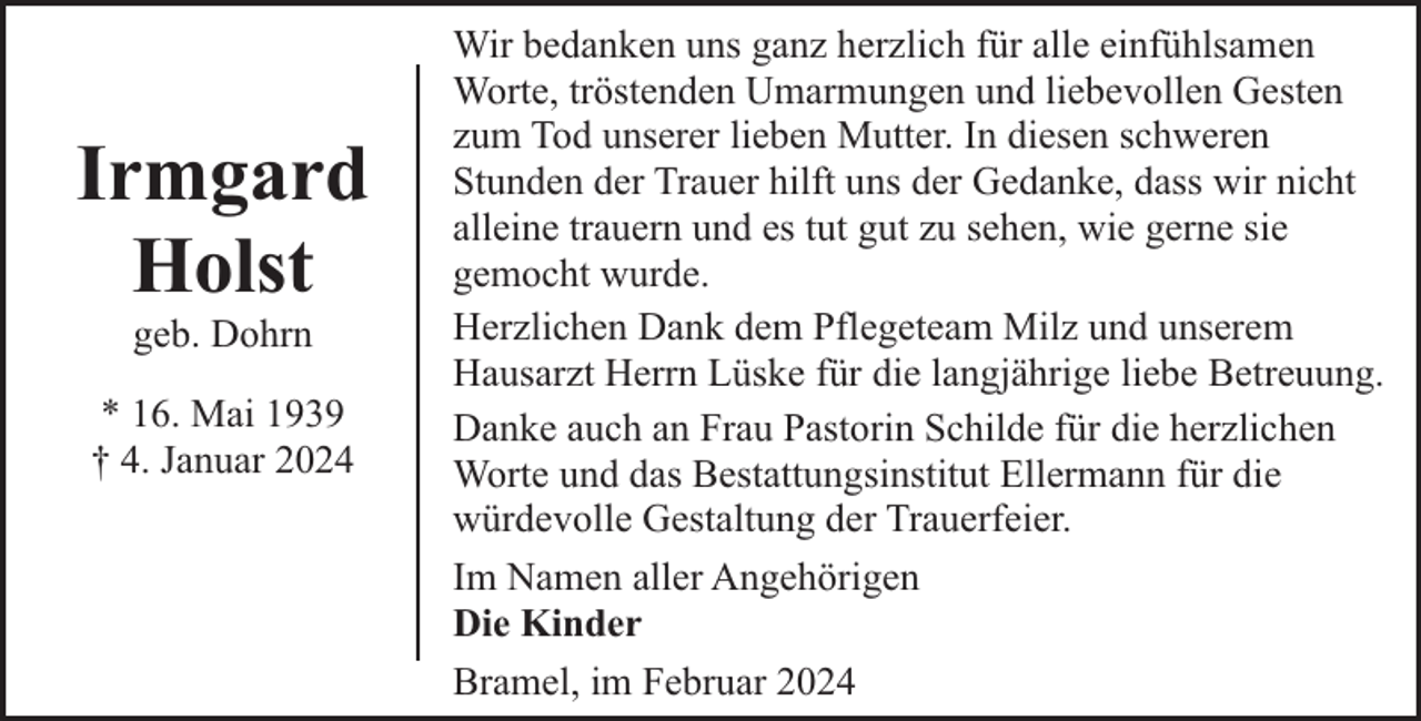 <p>Irmgard<br />Holst<br />geb. Dohrn</p><p>* 16. Mai 1939<br />† 4. Januar 2024</p><p>Wir bedanken uns ganz herzlich für alle einfühlsamen<br />Worte, tröstenden Umarmungen und liebevollen Gesten<br />zum Tod unserer lieben Mutter. In diesen schweren<br />Stunden der Trauer hilft uns der Gedanke, dass wir nicht<br />alleine trauern und es tut gut zu sehen, wie gerne sie<br />gemocht wurde.<br />Herzlichen Dank dem Pflegeteam Milz und unserem<br />Hausarzt Herrn Lüske für die langjährige liebe Betreuung.<br />Danke auch an Frau Pastorin Schilde für die herzlichen<br />Worte und das Bestattungsinstitut Ellermann für die<br />würdevolle Gestaltung der Trauerfeier.<br />Im Namen aller Angehörigen<br />Die Kinder<br />Bramel, im Februar 2024</p>