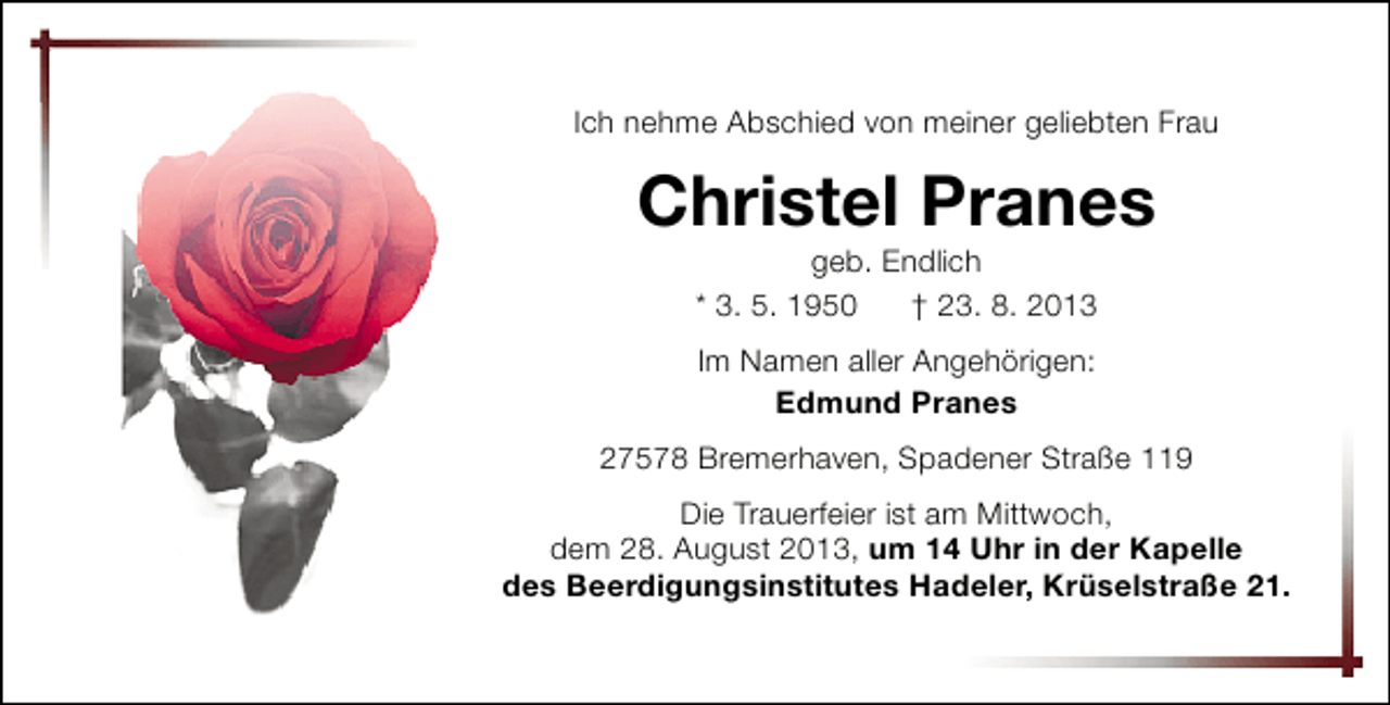 <p>Ich nehme Abschied von meiner geliebten Frau</p><p>Christel Pranes<br />geb. Endlich<br />* 3. 5. 1950<br />† 23. 8. 2013<br />Im Namen aller Angehörigen:<br />Edmund Pranes<br />27578 Bremerhaven, Spadener Straße 119<br />Die Trauerfeier ist am Mittwoch,<br />dem 28. August 2013, um 14 Uhr in der Kapelle<br />des Beerdigungsinstitutes Hadeler, Krüselstraße 21.</p>
