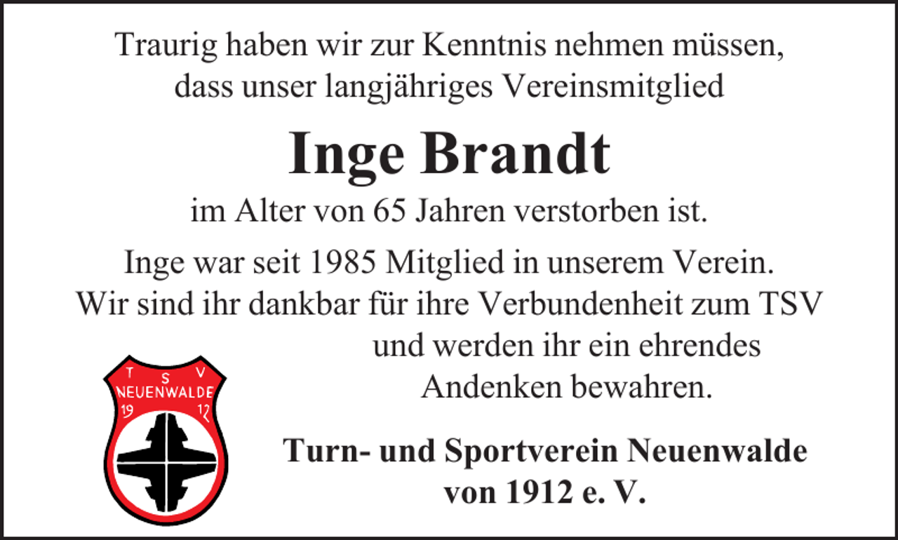 <p>Traurig haben wir zur Kenntnis nehmen müssen,<br />dass unser langjähriges Vereinsmitglied</p><p>Inge Brandt</p><p>im Alter von 65 Jahren verstorben ist.<br />Inge war seit 1985 Mitglied in unserem Verein.<br />Wir sind ihr dankbar für ihre Verbundenheit zum TSV<br />und werden ihr ein ehrendes<br />Andenken bewahren.<br />Turn- und Sportverein Neuenwalde<br />von 1912 e. V.</p>