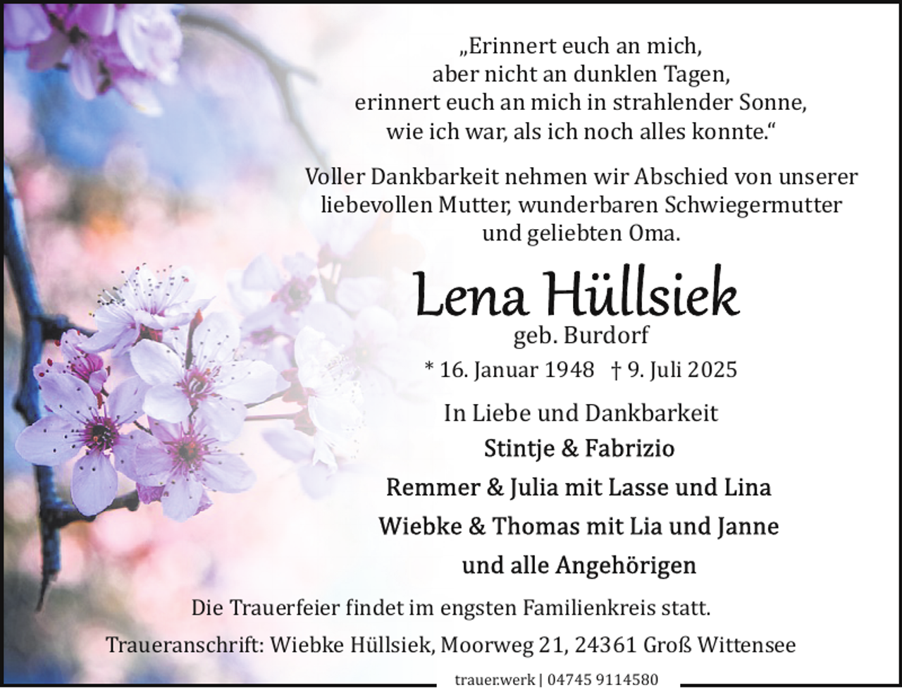 <p>„Erinnert euch an mich,<br />aber nicht an dunklen Tagen,<br />erinnert euch an mich in strahlender Sonne,<br />wie ich war, als ich noch alles konnte.“<br />Voller Dankbarkeit nehmen wir Abschied von unserer<br />liebevollen Mutter, wunderbaren Schwiegermutter<br />und geliebten Oma.</p><p>geb. Burdorf<br />* 16. Januar 1948 † 9. Juli 2025</p><p>In Liebe und Dankbarkeit</p><p>Die Trauerfeier �indet im engsten Familienkreis statt.<br />Traueranschrift: Wiebke Hüllsiek, Moorweg 21, 24361 Groß Wittensee<br />trauer.werk | 04745 9114580</p>