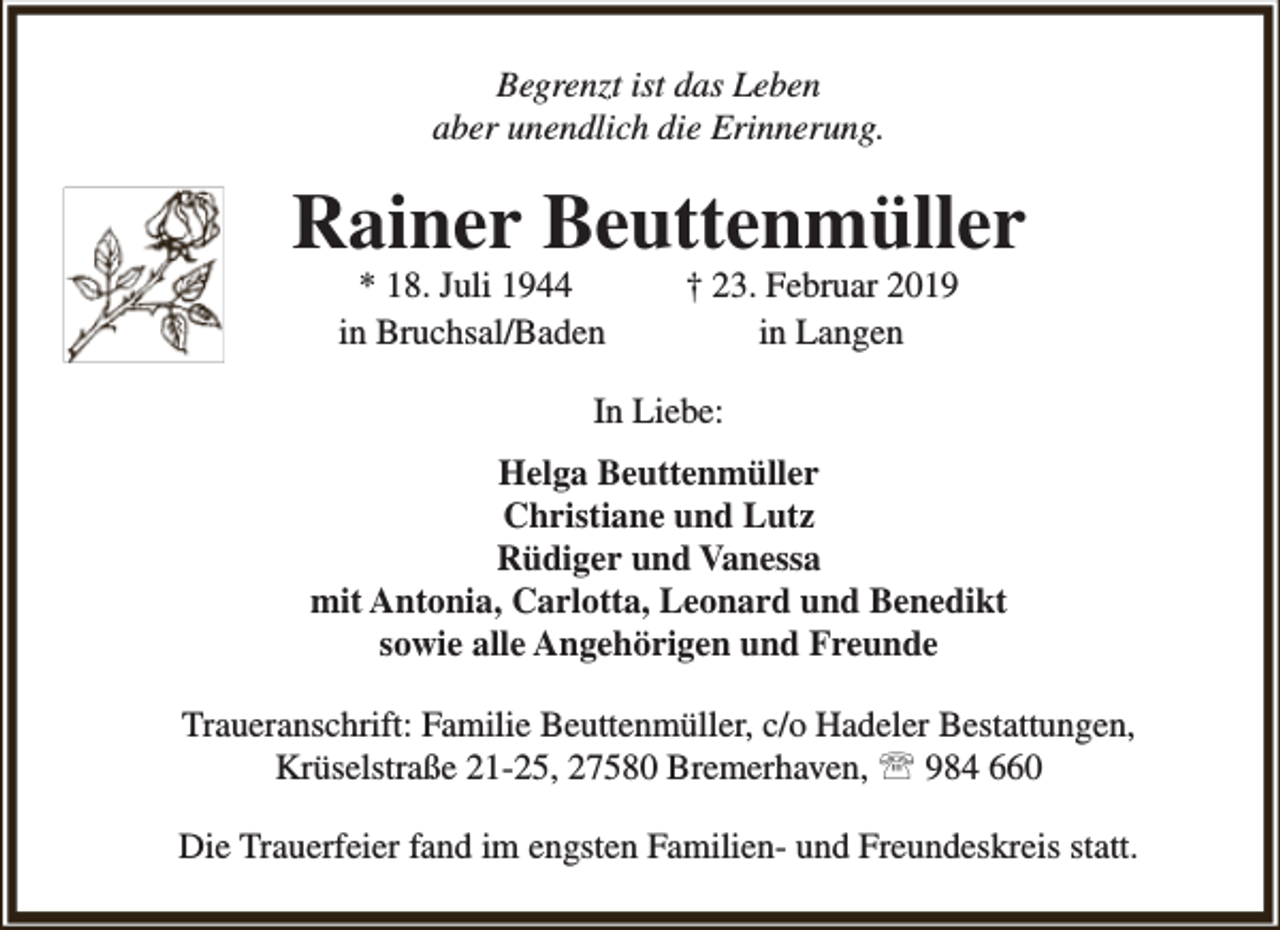 <p>Begrenzt ist das Leben<br />aber unendlich die Erinnerung.</p><p>Rainer Beuttenmüller<br />* 18. Juli 1944<br />in Bruchsal/Baden</p><p>† 23. Februar 2019<br />in Langen</p><p>In Liebe:<br />Helga Beuttenmüller<br />Christiane und Lutz<br />Rüdiger und Vanessa<br />mit Antonia, Carlotta, Leonard und Benedikt<br />sowie alle Angehörigen und Freunde<br />Traueranschrift: Familie Beuttenmüller, c/o Hadeler Bestattungen,<br />Krüselstraße 21-25, 27580 Bremerhaven,  984 660<br />Die Trauerfeier fand im engsten Familien- und Freundeskreis statt.</p>