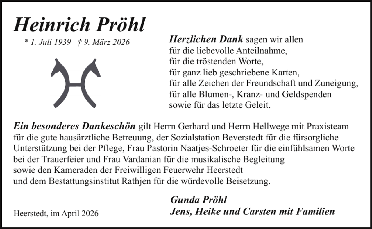 <p>Heinrich Pröhl<br />* 1. Juli 1939 † 9. März 2026</p><p>Herzlichen Dank sagen wir allen</p><p>für die liebevolle Anteilnahme,<br />für die tröstenden Worte,<br />für ganz lieb geschriebene Karten,<br />für alle Zeichen der Freundschaft und Zuneigung,<br />für alle Blumen-, Kranz- und Geldspenden<br />sowie für das letzte Geleit.</p><p>Ein besonderes Dankeschön gilt Herrn Gerhard und Herrn Hellwege mit Praxisteam<br />für die gute hausärztliche Betreuung, der Sozialstation Beverstedt für die fürsorgliche<br />Unterstützung bei der Pflege, Frau Pastorin Naatjes-Schroeter für die einfühlsamen Worte<br />bei der Trauerfeier und Frau Vardanian für die musikalische Begleitung<br />sowie den Kameraden der Freiwilligen Feuerwehr Heerstedt<br />und dem Bestattungsinstitut Rathjen für die würdevolle Beisetzung.<br />Heerstedt, im April 2026</p><p>Gunda Pröhl<br />Jens, Heike und Carsten mit Familien</p>