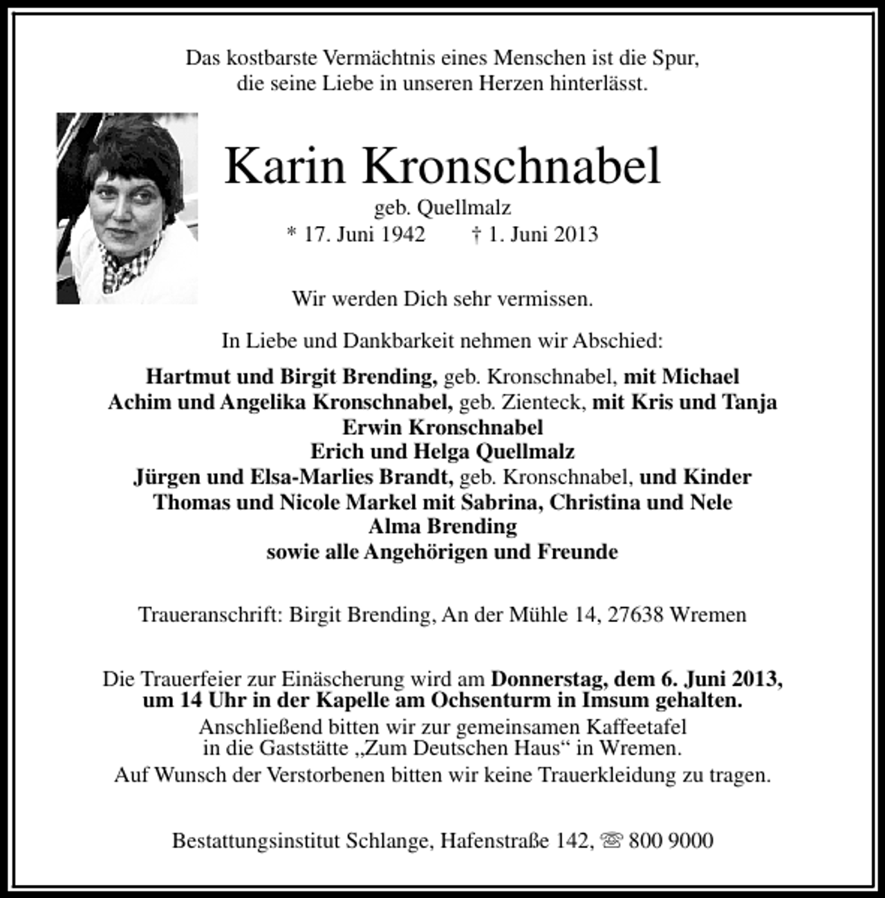 <p>Das kostbarste Vermächtnis eines Menschen ist die Spur,<br />die seine Liebe in unseren Herzen hinterlässt.</p><p>Karin Kronschnabel<br />geb. Quellmalz<br />* 17. Juni 1942<br />† 1. Juni 2013<br />Wir werden Dich sehr vermissen.<br />In Liebe und Dankbarkeit nehmen wir Abschied:<br />Hartmut und Birgit Brending, geb. Kronschnabel, mit Michael<br />Achim und Angelika Kronschnabel, geb. Zienteck, mit Kris und Tanja<br />Erwin Kronschnabel<br />Erich und Helga Quellmalz<br />Jürgen und Elsa-Marlies Brandt, geb. Kronschnabel, und Kinder<br />Thomas und Nicole Markel mit Sabrina, Christina und Nele<br />Alma Brending<br />sowie alle Angehörigen und Freunde<br />Traueranschrift: Birgit Brending, An der Mühle 14, 27638 Wremen<br />Die Trauerfeier zur Einäscherung wird am Donnerstag, dem 6. Juni 2013,<br />um 14 Uhr in der Kapelle am Ochsenturm in Imsum gehalten.<br />Anschließend bitten wir zur gemeinsamen Kaffeetafel<br />in die Gaststätte „Zum Deutschen Haus“ in Wremen.<br />Auf Wunsch der Verstorbenen bitten wir keine Trauerkleidung zu tragen.<br />Bestattungsinstitut Schlange, Hafenstraße 142, s 800 9000</p>