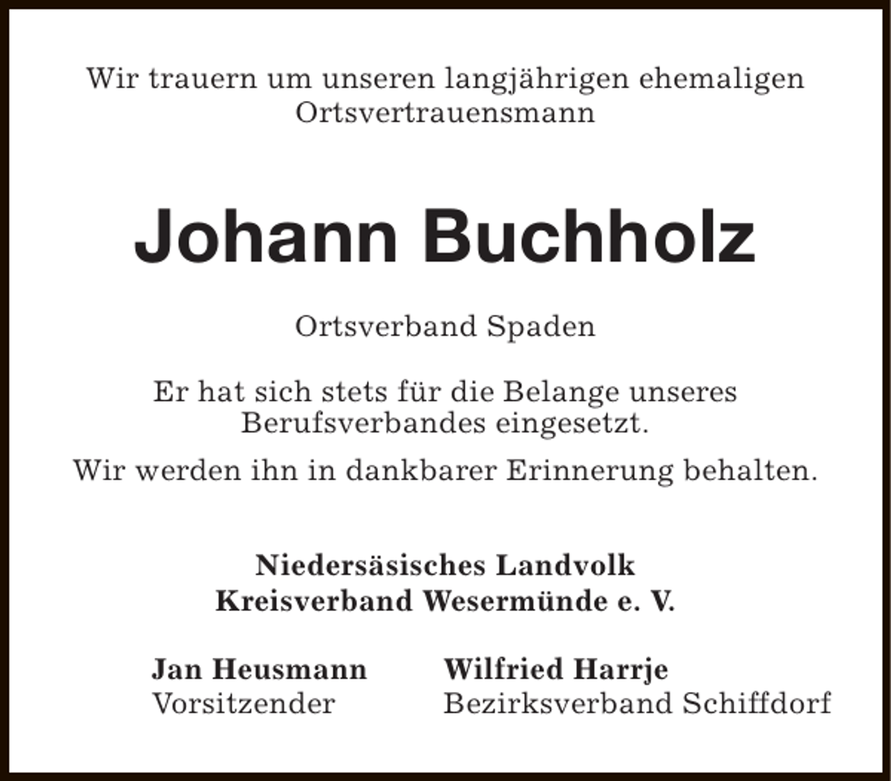 <p>Wir trauern um unseren langjährigen ehemaligen<br />Ortsvertrauensmann</p><p>Johann Buchholz<br />Ortsverband Spaden<br />Er hat sich stets für die Belange unseres<br />Berufsverbandes eingesetzt.<br />Wir werden ihn in dankbarer Erinnerung behalten.<br />Niedersäsisches Landvolk<br />Kreisverband Wesermünde e. V.<br />Jan Heusmann<br />Vorsitzender</p><p>Wilfried Harrje<br />Bezirksverband Schiffdorf</p>