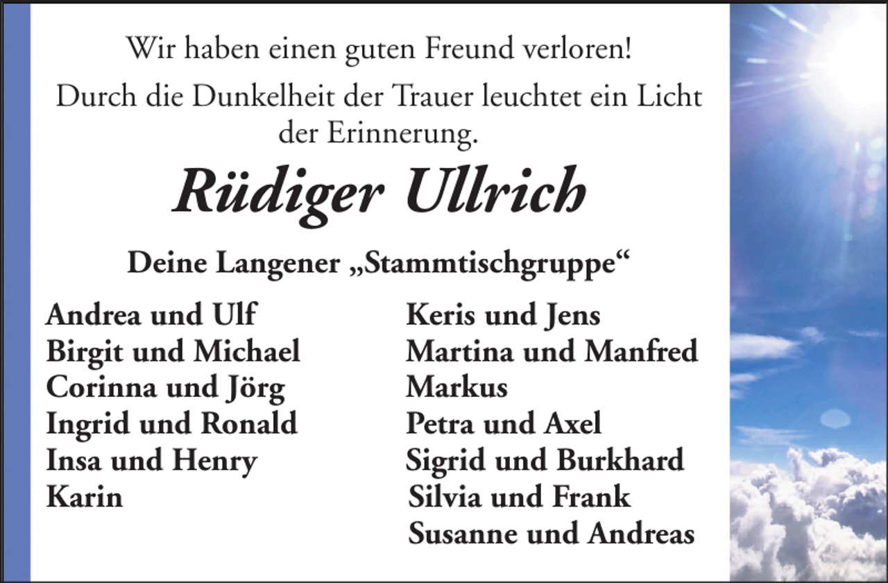 <p>Wir haben einen guten Freund verloren!<br />Durch die Dunkelheit der Trauer leuchtet ein Licht<br />der Erinnerung.</p><p>Rüdiger Ullrich<br />Deine Langener „Stammtischgruppe“<br />Andrea und Ulf<br />Birgit und Michael<br />Corinna und Jörg<br />Ingrid und Ronald<br />Insa und Henry<br />Karin</p><p>Keris und Jens<br />Martina und Manfred<br />Markus<br />Petra und Axel<br />Sigrid und Burkhard<br />Silvia und Frank<br />Susanne und Andreas</p>