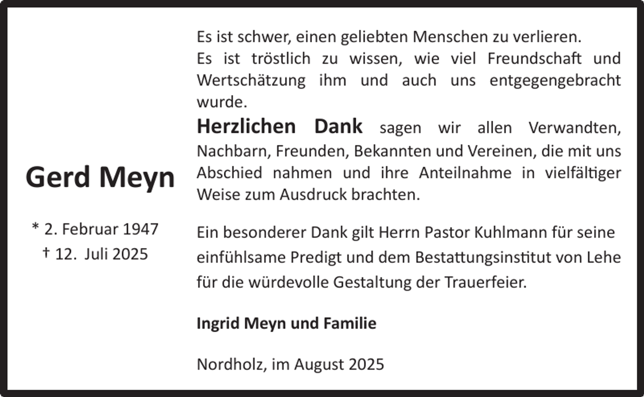 <p>Gerd Meyn<br />* 2. Februar 1947<br />† 12. Juli 2025</p><p>Es ist schwer, einen geliebten Menschen zu verlieren.<br />Es ist tröstlich zu wissen, wie viel Freundschaft und<br />Wertschätzung ihm und auch uns entgegengebracht<br />wurde.<br />Herzlichen Dank sagen wir allen Verwandten,<br />Nachbarn, Freunden, Bekannten und Vereinen, die mit uns<br />Abschied nahmen und ihre Anteilnahme in vielfältiger<br />Weise zum Ausdruck brachten.<br />Ein besonderer Dank gilt Herrn Pastor Kuhlmann für seine<br />einfühlsame Predigt und dem Bestattungsinstitut von Lehe<br />für die würdevolle Gestaltung der Trauerfeier.<br />Ingrid Meyn und Familie<br />Nordholz, im August 2025</p>