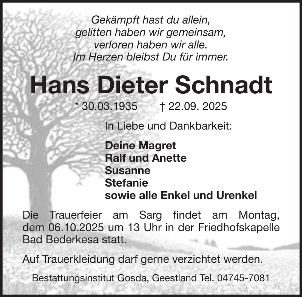 <p>Gekämpft hast du allein,<br />gelitten haben wir gemeinsam,<br />verloren haben wir alle.<br />Im Herzen bleibst Du für immer.</p><p>Hans Dieter Schnadt<br />* 30.03.1935</p><p>† 22.09. 2025</p><p>In Liebe und Dankbarkeit:<br />Deine Magret<br />Ralf und Anette<br />Susanne<br />Stefanie<br />sowie alle Enkel und Urenkel<br />Die Trauerfeier am Sarg findet am Montag,<br />dem 06.10.2025 um 13 Uhr in der Friedhofskapelle<br />Bad Bederkesa statt.<br />Auf Trauerkleidung darf gerne verzichtet werden.<br />Bestattungsinstitut Gosda, Geestland Tel. 04745-7081</p>